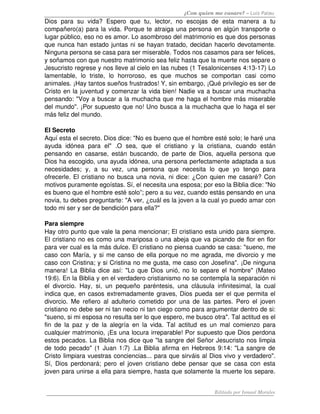 ¿Con quien me casare? – Luis Palau
Dios   para   su   vida?   Espero   que   tu,   lector,   no   escojas   de   esta   manera   a   tu 
compañero(a) para la vida. Porque te atraiga una persona en algún transporte o 
lugar público, eso no es amor. Lo asombroso del matrimonio es que dos personas 
que nunca han estado juntas ni se hayan tratado, decidan hacerlo devotamente. 
Ninguna persona se casa para ser miserable. Todos nos casamos para ser felices, 
y soñamos con que nuestro matrimonio sea feliz hasta que la muerte nos separe o 
Jesucristo regrese y nos lleve al cielo en las nubes (1 Tesalonicenses 4:13­17) Lo 
lamentable,   lo   triste,   lo   horroroso,   es   que   muchos   se   comportan   casi   como 
animales. ¡Hay tantos sueños frustrados! Y, sin embargo, ¡Qué privilegio es ser de 
Cristo en la juventud y comenzar la vida bien! Nadie va a buscar una muchacha 
pensando: "Voy a buscar a la muchacha que me haga el hombre más miserable 
del mundo". ¡Por supuesto que no! Uno busca a la muchacha que lo haga el ser 
más feliz del mundo. 

El Secreto 
Aquí esta el secreto. Dios dice: "No es bueno que el hombre esté solo; le haré una 
ayuda   idónea   para   el"   .O   sea,   que   el   cristiano   y   la   cristiana,   cuando   están 
pensando  en casarse, están buscando, de parte de  Dios, aquella persona que 
Dios ha escogido, una ayuda idónea, una persona perfectamente adaptada a sus 
necesidades;   y,   a   su   vez,   una   persona   que   necesita   lo   que   yo   tengo   para 
ofrecerle. El cristiano no busca una novia, ni dice: ¿Con quien me casaré? Con 
motivos puramente egoístas. Sí, el necesita una esposa; por eso la Biblia dice: "No 
es bueno que el hombre esté solo”; pero a su vez, cuando estás pensando en una 
novia, tu debes preguntarte: "A ver, ¿cuál es la joven a la cual yo puedo amar con 
todo mi ser y ser de bendición para ella?"

Para siempre 
Hay otro punto que vale la pena mencionar; El cristiano esta unido para siempre. 
El cristiano no es como una mariposa o una abeja que va picando de flor en flor 
para ver cual es la más dulce. El cristiano no piensa cuando se casa: "sueno, me 
caso con María, y si me canso de ella porque no me agrada, me divorcio y me 
caso con Cristina; y si Cristina no me gusta, me caso con Josefina". ¡De ninguna 
manera! La Biblia dice así: "Lo que Dios unió, no lo separe el hombre" (Mateo 
19:6). En la Biblia y en el verdadero cristianismo no se contempla la separación ni 
el   divorcio.   Hay,   si,   un   pequeño   paréntesis,   una   cláusula   infinitesimal,   la   cual 
indica que, en casos extremadamente graves, Dios pueda ser el que permita el 
divorcio.   Me   refiero   al  adulterio   cometido   por  una   de   las   partes.   Pero   el  joven 
cristiano no debe ser ni tan necio ni tan ciego como para argumentar dentro de si: 
"sueno, si mi esposa no resulta ser lo que espero, me busco otra". Tal actitud es el 
fin   de   la   paz   y   de   la   alegría   en   la   vida.   Tal   actitud   es   un   mal   comienzo   para 
cualquier matrimonio, ¡Es una locura irreparable! Por supuesto que Dios perdona 
estos pecados. La Biblia nos dice que "la sangre del Señor Jesucristo nos limpia 
de todo pecado" (1 Juan 1:7) .La Biblia afirma en Hebreos 9:14: "La sangre de 
Cristo limpiara vuestras conciencias... para que sirváis al Dios vivo y verdadero". 
Sí,  Dios perdonará;  pero   el  joven   cristiano  debe  pensar  que  se  casa  con  esta 
joven para unirse a ella para siempre, hasta que solamente la muerte los separe. 


                                                                                 Editado por Ismael Morales
 
