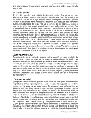 ¿Con quien me casare? – Luis Palau
Ni el juez, ni algún hombre, ni aun su propia voluntad, ni su padre, tienen derecho 
a separarlos. 

Un corazón partido.
El   otro   día   escuche   una   historia   terriblemente   triste.   Una   pareja   se   casó 
relativamente joven; tuvieron una criaturita, una preciosa niña. Sin embargo, un 
día tuvieron una discusión algo violenta. Quizá se enojaron demasiado, pero no 
llegaron a los golpes. Pero de repente, dieciocho días después, esta señora se 
levanto, hizo abandono del hogar y se fue al domicilio de sus padres. Al llegar a la 
casa de su padre, esta señora pidió el divorcio a su padre, quien es un juez. Este 
le concedió el divorcio y dejó a su esposo sumido en la tristeza, el dolor y el horror 
de no poder ver más a su hijita, porque ella se lo ha prohibido. Amado lector, el 
cristiano verdadero piensa en casarse y en vivir unido a esa persona en amor, 
paciencia, cariño, ternura y perdón constante hasta que la muerte los separe. Esa 
señora abandono a su marido, no por cuestión de inmoralidad sexual, sino porque 
no   quiso   vivir   más   con   el,   ¡Simplemente   porque   habían   tenido   un   pequeño 
altercado! Pecó contra Dios, pecó contra su marido, pecó  contra  su  criatura; y 
pecó también el padre de ella, que le permitió regresar a la casa y que permitió 
que esta pareja se separara. Querido joven, esto es claro. "No es bueno que el 
hombre esté solo" dice Dios. Y el cristiano nunca se debe separar de su cónyuge, 
hasta que únicamente la muerte los separe. 

¿ESTOY ENAMORADO? 
Recientemente,   en   un   país   de   América   Latina,   ocurrió   un   caso   inusitado.   La 
persona que lo contó es amiga de mi esposa y se que el caso es verídico. Yo 
mismo he conversado con personas que me han dicho palabras similares. Cierta 
señorita, de dieciocho años de edad, se acercó a nuestra amiga y le dijo estas 
palabras: "Señorita, yo no quiero casarme porque los hombres de esta parte del 
país son poco dignos de confianza. Yo no me quiero casar porque sencillamente, 
no podría confiar en mi marido. Pero permítame una pregunta: ¿Sería posible que 
yo tuviera una criatura para que yo la pueda amar y cuidar, pero sin el compromiso 
del matrimonio?" 

¿Derecho a ser infiel?
 ¡Imagínate! Parece increíble que una joven criada en una iglesia cristiana donde 
se predica la Biblia, siquiera piense en una cosa así. Por supuesto que la Biblia 
enseña   que   tal   cosa   no   se   debe   hacer.   Sin   embargo,   esta   señorita   tiene   un 
problema muy real. El problema es este: que hay demasiados hombres que son 
de absoluta falta de confianza, son infieles de corazón. La desgracia y maldición 
de la América Latina es que un alto porcentaje de los hombres, aun muchos que 
se dicen ser cristianos, son de carácter tan infiel y han sido criados en condiciones 
de tanta infidelidad e inmoralidad, que creen (y hasta lo creen con toda sinceridad) 
que el hombre tiene derecho a ser infiel a su novia o a su esposa. Muchos jóvenes 
me   preguntan:   "Pero,   señor   Palau,   ¿Cómo   puedo   saber   si   estoy   enamorado? 
¿Cómo puedo determinar si de veras estoy enamorado o es solo una atracción 
pasajera y superficial ?. No existen fórmulas fáciles para determinar si estas o no 
enamorado. Una persona cristiana sincera, sin embargo, tiene ciertas pruebas. Si 
                                                                         Editado por Ismael Morales
 