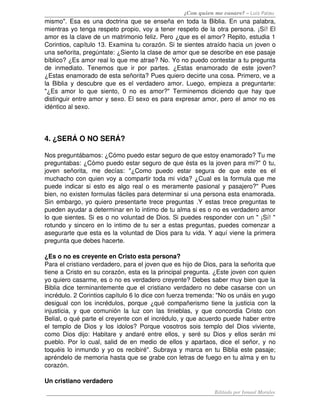 ¿Con quien me casare? – Luis Palau
mismo". Esa es una doctrina que se enseña en toda la Biblia. En una palabra, 
mientras yo tenga respeto propio, voy a tener respeto de la otra persona. ¡Sí! El 
amor es la clave de un matrimonio feliz. Pero ¿que es el amor? Repito, estudia 1 
Corintios, capítulo 13. Examina tu corazón. Si te sientes atraído hacia un joven o 
una señorita, pregúntate: ¿Siento la clase de amor que se describe en ese pasaje 
bíblico? ¿Es amor real lo que me atrae? No. Yo no puedo contestar a tu pregunta 
de   inmediato.   Tenemos   que   ir   por   partes.   ¿Estas   enamorado   de   este   joven? 
¿Estas enamorado de esta señorita? Pues quiero decirte una cosa. Primero, ve a 
la  Biblia  y descubre  que  es el verdadero amor. Luego, empieza  a preguntarte: 
"¿Es   amor   lo   que   siento,   0   no   es   amor?"   Terminemos   diciendo   que   hay   que 
distinguir entre amor y sexo. El sexo es para expresar amor, pero el amor no es 
idéntico al sexo.




4. ¿SERÁ O NO SERÁ?

Nos preguntábamos: ¿Cómo puedo estar seguro de que estoy enamorado? Tu me 
preguntabas: ¿Cómo puedo estar seguro de que ésta es la joven para mi?" 0 tu, 
joven   señorita,   me   decías:   "¿Como   puedo   estar   segura   de   que   este   es   el 
muchacho con quien voy a compartir toda mi vida? ¿Cual es la formula que me 
puede indicar si esto es algo real o es meramente pasional y pasajero?" Pues 
bien, no existen formulas fáciles para determinar si una persona esta enamorada. 
Sin embargo, yo quiero presentarte trece preguntas .Y estas trece preguntas te 
pueden ayudar a determinar en lo intimo de tu alma si es o no es verdadero amor 
lo que sientes. Si es o no voluntad de Dios. Si puedes responder con un " ¡Sí! " 
rotundo y sincero en lo intimo de tu ser a estas preguntas, puedes comenzar a 
asegurarte que esta es la voluntad de Dios para tu vida. Y aquí viene la primera 
pregunta que debes hacerte. 

¿Es o no es creyente en Cristo esta persona?
Para el cristiano verdadero, para el joven que es hijo de Dios, para la señorita que 
tiene a Cristo en su corazón, esta es la principal pregunta. ¿Este joven con quien 
yo quiero casarme, es o no es verdadero creyente? Debes saber muy bien que la 
Biblia dice terminantemente que el cristiano verdadero no debe casarse con un 
incrédulo. 2 Corintios capítulo 6 lo dice con fuerza tremenda: "No os unáis en yugo 
desigual con los incrédulos, porque ¿qué compañerismo tiene la justicia con la 
injusticia,   y   que   comunión   la   luz   con   las   tinieblas,   y   que   concordia   Cristo   con 
Belial, o qué parte el creyente con el incrédulo, y que acuerdo puede haber entre 
el  templo de Dios y los ídolos?  Porque vosotros sois templo  del Dios viviente, 
como Dios dijo: Habitare y andaré entre  ellos, y seré su Dios y ellos serán mi 
pueblo. Por lo cual, salid de en medio de ellos y apartaos, dice el señor, y no 
toquéis lo inmundo y yo os recibiré". Subraya y marca en tu Biblia este pasaje; 
apréndelo de memoria hasta que se grabe con letras de fuego en tu alma y en tu 
corazón. 

Un cristiano verdadero 
                                                                             Editado por Ismael Morales
 