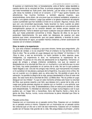 ¿Con quien me casare? – Luis Palau
Si quieres un matrimonio feliz, si honestamente, ante el Señor, estas decidido a 
casarte dentro de la voluntad de Dios, la primera pregunta que debes responder 
con toda honestidad es: Este joven, esta señorita, ¿es de veras un hijo de Dios? 
¿De veras ha recibido a Cristo en el corazón, o no? Y aquí quiero hacerte una 
advertencia;   hay   muchos   hombres   ­y   también   algunas   mujeres­,   que, 
enamorándose, como dicen, de una joven que es cristiana verdadera, empiezan a 
asistir a una iglesia cristiana. Luego que asisten a la iglesia comienzan de poquito 
a poco a pretender que han recibido a Cristo en su corazón. Algunos, incluso, diría 
que con una sinceridad equivocada, hasta levantan la mano cuando se piden 
decisiones de fe en un culto. Son capaces de pasar adelante en una campaña de 
evangelización  porque  en  su  corazón  desean  con  tantas  ansias casarse con 
aquella señorita. Tanto lo desean que hacen cualquier cosa por obtener el favor de 
ella, aun hasta pretenden convertirse a Cristo. Algunos de ellos no es que lo 
pretenden   hipócritamente.   Es   que   están   tan   deseosos   de   casarse   con   esta 
persona que creen, sinceramente, que con pasar adelante, o levantar la mano, 
incluso bautizarse en agua, ya quedan hechos cristianos y tienen autorización de 
casarse con el cristiano verdadero. 
Dios, la razón y la experiencia
Tú, que eres cristiano verdadero y que eres sincero, tienes que preguntarte: ¿Es 
creyente de verdad, o no es creyente? Para el cristiano no hay territorio neutral. 
Dios lo dice: "No os juntéis en yugo desigual con los infieles" (2 Corintios ó: 14) 
.Dios lo dice, y eso es terminante. La razón también lo dice; seamos, pues, 
inteligentes.   La   experiencia   lo   dice;   no   rechacemos   la   experiencia   de   la 
humanidad. Yo pienso en mis años de adolescente en la Argentina. Teníamos un 
grupo   de   amigos   y   amigas   cristianos   verdaderos.   Los   que   se   casaron   en 
desobediencia a la voluntad de Dios con un muchacho o una señorita que no eran 
de Cristo, hoy están postrados en el camino de la vida. No son lo que pudieron 
haber llegado a ser. Uno de mis amigos más íntimos, que francamente me enseño 
a mi a predicar en las plazas y parques de la Argentina, muy poco sirve a Dios. De 
vez en cuando va a la iglesia, pero su alma esta fría. Ha perdido el gozo de la 
salvación, ha perdido la alegría de la vida, porque desobedeció a Dios en este vital 
paso. Se caso fuera de la voluntad de Dios. La Biblia dice: "No os juntéis en yugo 
desigual con los infieles". Tu que en este momento anhelas solo hacer la voluntad 
de Dios, que quieres casarte y ser feliz, que deseas vivir y gozar de la vida, yo te 
ruego que jamás pienses siquiera en casarte con un hombre, o una señorita, que 
no tiene a Cristo en su vida. Si desobedeces a Dios en este punto cardinal, tu vida 
será desperdiciada. Tu felicidad se esfumará, tu hogar nunca llegara a ser lo que 
pudiera ser, un hogar feliz y maravilloso, lleno del Espíritu Santo y lleno de la 
gloria de Dios. Nunca, nunca, nunca encontraras la plena felicidad que Dios te 
tiene reservada. 
Pecado contra Dios 
Casarse con un inconverso es un pecado contra Dios. Casarse con un incrédulo 
es un pecado contra si mismo. Casarse con un inconverso es un pecado contra 
las criaturas que un día van a venir de ese matrimonio. Casarse con un incrédulo 
puede ser el fracaso más grande de tu vida. Me preguntabas al principio: ¿Cómo 
Editado por Ismael Morales
 
