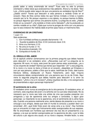 ¿Con quien me casare? – Luis Palau
puedo   saber   si   estoy   enamorado   de   veras?"   Pues   esta   ha   sido   la   primera 
orientación y faltan doce que analizaremos más adelante. Ahora tu me dices: "Don 
Luis, ¿Cómo puedo estar seguro de que una persona es verdadera hija de Dios?" 
¿Sabes cómo? Tienes que descubrir si esta persona a recibido Cristo en el 
corazón. Hijos de Dios somos todos los que hemos invitado a Cristo a nuestro 
corazón por la fe. No porque vayamos a una iglesia, no porque leamos la Biblia, 
no porque digamos que somos una persona buena. La pregunta es esta: ¿Habita 
Cristo en su corazón? ¿Ha recibido a Cristo como Salvador? ¿Se ha producido un 
cambio notable en su vida? ¡Ojala que nunca te pongas de novio con una persona 
que no sea cristiana! Así habrás dado el primer paso hacia un matrimonio feliz.
EVIDENCIAS DE UN CRISTIANO
1 Juan 1­5 
Seis evidencias:
1. Con humildad confiesa su pecado diariamente: 1:9.
2.  Guarda la palabra de Dios: 2:3­6 (versículo clave: 2:4) 
3. Ama a su hermano: 2:10. 
4. No ama al mundo: 2: 15. 
5. No practica el pecado: 3:9. 
6. Conquista al mundo: 5:4. 
EL ORGULLO DEL AMOR
En el capítulo anterior comenzamos con la primera pregunta que debes hacerte 
para descubrir si es verdadero amor. ¿Recuerdas cual es? La pregunta es la 
siguiente: Mi novio, mi novia, este joven de quien pienso estar enamorado, ¿es o 
no es creyente de verdad? Dijimos que tienes que responder "¡Sí!" a esa pregunta. 
Si tu novio o tu novia no tiene a Cristo en el corazón, ¡despídelo ya! Empieza a 
orar por esa persona, pídele a Dios que la salve, testifícale de Cristo, dale buena 
literatura   bíblica,   obséquiale   un   Nuevo   Testamento,   pero   bajo   ninguna 
circunstancia debes comprometerte con una persona que no es de Cristo. Aquí 
viene   la   segunda   pregunta   que   debes   hacerte   para   descubrir   si   tu   amor   es 
verdadero: "¿Amo o no a mi novia(o)? ¿Estoy orgulloso de ella, o me avergonzaría 
de presentársela a algún personaje importante?" 
El sentimiento de tu alma 
El verdadero amor nunca se avergüenza de la otra persona. El verdadero amor, al 
contrario, esta orgulloso del joven o la señorita con la cual esta relacionado. No es 
necesario que tu novia sea toda una artista de cine que puedas presentar con 
arrogancia   y   lujo   de   apariencia   ante   tus   amigos   o   conocidos,   o   algún   gran 
personaje. Lo importante no es la apariencia, sino el sentimiento de tu alma hacia 
ella. Cuando una persona realmente ama, siente deseos de presentar a su novio o 
cónyuge a sus amigos, desea que todo el mundo la conozca y puedan decir con 
sinceridad: ¡Ah!, ¡qué lindo! Este joven de veras ama a su novia”. Hay hombres 
que yo encuentro al viajar que francamente están avergonzados de sus esposas. 
Me he encontrado con hombres que demoran día tras día en presentarme a su 
esposa, y es que se sienten avergonzados por la apariencia de ella, o por la falta 
de cultura o por alguna otra causa, en su novia o esposa. Amable lector, tu eres 
Editado por Ismael Morales
 