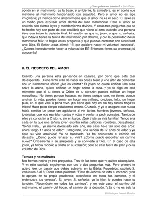 ¿Con quien me casare? – Luis Palau
opción en el matrimonio, es la base, el ambiente, la atmósfera, es el aceite que 
mantiene  al   matrimonio   funcionando   con   suavidad.  Pero   el  amor  no   es  algo 
imaginario; ya hemos dicho anteriormente que el amor no es el sexo. El sexo es 
un   medio   para   expresar   amor   dentro   del   lazo   matrimonial.   Pero   el   amor   se 
controla con ciertas leyes y mandamientos divinos. Y estas tres preguntas que te 
he hecho hoy son parte de ese equilibrio que viene al amor cuando una persona 
tiene que hacer la decisión final. Mi oración es que tu, joven, y que tu, señorita, 
que todavía tienes la delicia del matrimonio por delante, y con la posibilidad de un 
matrimonio feliz, te hagas estas preguntas y que puedas contestar con sinceridad 
ante Dios. El Señor Jesús afirmó: "El que quisiere hacer mi voluntad, conocerá". 
¿Quieres honestamente hacer la voluntad de El? Entonces tienes su promesa: ¡tú 
conocerás! 
6. EL RESPETO DEL AMOR 
Cuando   una   persona   esta   pensando   en   casarse,   por   cierto   que   esta   casi 
desesperada. ¡Tiene tanto afán de hacer las cosas bien! ¡Tiene afán de comenzar 
con un fundamento sólido! ¿No es verdad? El joven no quiere edificar una casa 
sobre la arena, quiere edificar un hogar sobre la roca. y yo te digo en este 
momento   que   si   tu   tienes   a   Cristo   en   tu   corazón   puedes   edificar   un   hogar 
maravilloso. No tienes porque fracasar, no tienes porque caer, no tienes porque 
arruinar tu vida; puedes formar un hogar maravilloso, precioso, feliz, un hogar 
puro, en el que vale la pena vivir. ¡Es cierto que hoy en día hay tantos hogares 
tristes! Hace poco tiempo estábamos en una Cruzada, y yo te aseguro que nunca 
había sentido un pesar tan agobiante al ver tantos hombres jóvenes, señoras, 
jovencitas que nos escribían cartas y notas y venían a pedir consejos. Tantos de 
ellos ya conocían a Cristo, y, sin embargo, ¡Qué triste su vida familiar! Tengo una 
carta en la que una señora joven escribió estas palabras increíbles, desastrosas: 
"Señor Palau, yo me he divorciado este año, me case hace tan solo dos años: 
ahora tengo 17 años de edad". ¡Imagínate, una señora de 17 años de edad y ya 
tiene   su   vida   arruinada!   Ya   ha   fracasado.   Ya   ha   encontrado   el   camino   del 
desastre. ¿Como puede rehacer su vida? ¿Como puede encontrar un camino 
nuevo? Únicamente si se arrepiente y se convierte a Dios. En el caso de esta 
joven, ya había recibido a Cristo en su corazón; pero se caso fuera del plan y de la 
voluntad de Dios. 
Ternura y no maltratos 
Nos hemos hecho ya tres preguntas. Tres de las trece que yo quiero obsequiarte. 
Y en este capítulo seguiremos con una o dos preguntas  más. Pero primero te 
quiero leer un pasaje que debes subrayar en tu Biblia: Proverbios, capítulo 3, 
versículos 5 al 8. Dicen estas palabras: "Fíate de Jehová de todo tu corazón, y no 
te   apoyes   en   tu   propia   prudencia;   reconócelo   en   todos   tus   caminos,   y   el 
enderezara tus veredas". Si, joven; Si, señorita; yo lo hice, lo puedes hacer tu 
también. "Reconócelo en todos tus caminos", y en  este  caso, el camino del 
matrimonio, el camino del hogar, el camino de la decisión. "¿Es o no es esta la 
Editado por Ismael Morales
 