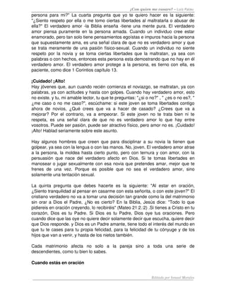 ¿Con quien me casare? – Luis Palau
persona para mi?" La cuarta pregunta que yo te quiero hacer es la siguiente: 
"¿Siento respeto por ella o me tomo ciertas libertades al maltratarla o abusar de 
ella?" El verdadero amor ­la Biblia enseña ­tiene una mente pura. El verdadero 
amor piensa puramente en la persona amada. Cuando un individuo cree estar 
enamorado, pero tan solo tiene pensamientos egoístas e impuros hacia la persona 
que supuestamente ama, es una señal clara de que no es verdadero amor y que 
se trata meramente de una pasión físico­sexual. Cuando un individuo no siente 
respeto por la novia y se toma ciertas libertades que la maltratan, ya sea con 
palabras o con hechos, entonces esta persona esta demostrando que no hay en él 
verdadero amor. El verdadero amor protege a la persona, es tierno con ella, es 
paciente, como dice 1 Corintios capítulo 13.
¡Cuidado! ¡Alto! 
Hay jóvenes que, aun cuando recién comienza el noviazgo, se maltratan, ya con 
palabras, ya con actitudes y hasta con golpes. Cuando hay verdadero amor, esto 
no existe. y tu, mi amable lector, tu que te preguntas: "¿si o no?" , " ¿es o no es?, " 
¿me caso o no me caso?", escúchame: si este joven se toma libertades contigo 
ahora de novios, ¿Qué crees que va a hacer de casado? ¿Crees que va a 
mejorar? Por el contrario, va a empeorar. Si este joven no te trata bien ni te 
respeta, es una señal clara de que no es verdadero amor lo que hay entre 
vosotros. Puede ser pasión, puede ser atractivo físico, pero amor no es. ¡Cuidado! 
¡Alto! Hablad seriamente sobre este asunto. 
Hay algunos hombres que creen que para disciplinar a su novia la tienen que 
golpear, ya sea con la lengua o con las manos. No, joven. El verdadero amor atrae 
a la persona, la moldea hasta cierto punto, pero con ternura y con amor, con la 
persuasión que nace del verdadero afecto en Dios. Si te tomas libertades en 
manosear o jugar sexualmente con esa novia que pretendes amar, mejor que te 
frenes   de   una   vez.   Porque   es   posible   que   no   sea   el   verdadero   amor,   sino 
solamente una tentación sexual. 
La   quinta   pregunta   que   debes  hacerte   es   la   siguiente:   "Al   estar  en   oración, 
¿Siento tranquilidad al pensar en casarme con esta señorita, o con este joven?" El 
cristiano verdadero no va a tomar una decisión tan grande como la del matrimonio 
sin orar a Dios el Padre, ¿No es cierto? En la Biblia, Jesús dice: "Todo lo que 
pidiereis en oración creyendo, lo recibiréis" (Mateo 21:2.:2) .Si tienes a Cristo en tu 
corazón, Dios es tu Padre. Si Dios es tu Padre, Dios oye tus oraciones. Pero 
cuando dice que las oye no quiere decir solamente decir que escucha, quiere decir 
que Dios responde. y Dios es un Padre amante, tiene todo el interés del mundo en 
que tu te cases para tu propia felicidad, para la felicidad de tu cónyuge y de los 
hijos que van a venir, y hasta de los nietos también. 
Cada   matrimonio   afecta   no   solo   a   la   pareja   sino   a   toda   una   serie   de 
descendientes, como tu bien lo sabes. 
Cuando estás en oración
Editado por Ismael Morales
 