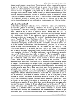 ¿Con quien me casare? – Luis Palau
si este fuera impropio o pecaminoso. Es cierto que la cultura mundana ha torcido a 
tal   punto   la   hermosura   matrimonial   que   a   veces   nos   sentimos   movidos   a 
reaccionar   extremadamente.   Pero   jamás   olvides   que   Dios   originó   al   cuerpo 
humano. Si bien el egoísmo y el pecado de la raza todo lo contaminan, sin 
embargo, el cristiano de verdad mira el cuerpo y a la sexualidad como algo bello, 
lleno de potencial maravilloso, cuando se entienden desde la perspectiva divina. 
Esta perspectiva esta revelada en la Biblia. (Para un análisis más a fondo del sexo 
y la revelación de Dios te sugiero que obtengas un ejemplar de un libro que 
escribí, titulado Sexo y juventud, publicado, al igual que este, por Editorial Caribe) .
¿Qué dicen tus padres? 
En decimosegundo lugar, debes considerar seriamente y responder verazmente a 
lo siguiente: "¿Están de acuerdo y satisfechos mis padres ­ y los de ella, o él, 
según el caso ­ de nuestro noviazgo y posible futuro casamiento?" Dios ordena: 
"hijos,   obedeced   en   el   Señor   a   vuestros   padres,   porque   esto   es   justo".   Y: 
"Obedeced a vuestros padres en todo, hijos, porque esto agrada al señor" (Efesios 
6:1   y   Colosenses   3:20).   Si   los   padres   no   dan   su   aprobación   es   impropio   y 
peligroso persistir con los planes. "No es justo". La obediencia del joven a sus 
padres   "agrada   al   Señor".   Sicológicamente   no   hay   paz   en   lo   íntimo   de   un 
matrimonio   gestado   sin   la   aprobación   paterna   y   materna.   Por   otra   parte,   la 
satisfacción, la alegría y la confianza abundan cuando las familias se forman con 
el "sí" de nuestros más queridos seres en el mundo. ¿A quien irás en busca de 
consejo cuando surjan desavenencias con tu cónyuge? ¿No te contestaran: "Ya te 
lo habíamos advertido, ya te dijimos que no te casaras con Fulano"? Suponiendo 
que no vayas buscando consejos al chocar con luchas internas. Interiormente te 
vas a preguntar a ti mismo: " ¿Tendrían razón papá y mamá al oponerse a nuestro 
matrimonio? ¿Estaremos encaminados al desastre? ¿Y si en verdad fue todo un 
error?" ¿Te das cuenta que devastador puede resultar todo esto? Si es de Dios 
que vosotros os caséis, Dios mismo puede cambiar la decisión de tus padres. 
Quizás   ellos   están   esperando   ver   más   madurez   en   vosotros.   O   más 
responsabilidad económica, o disciplina propia. Averigua tú personalmente porque 
se oponen. Tal vez una sencilla aclaración de tu parte lo resuelva todo. Pero haz 
tu averiguación con sinceridad, sencillez y humildad. El atropello, la arrogancia o el 
empuje camal a poco lleva. ¡Deja que Cristo controle tu temperamento! y si 
quieres leer un pasaje que te va a orientar mejor que cualquier otro acerca del 
noviazgo y el casamiento, aquí va mi recomendación especial. La receta bíblica, si 
me permites la frase, la hallarás en Efesios 5:21 al 33. Vas a descubrir lo que es 
una mujer casada, lo que es un hombre casado, lo que es vivir juntos y cómo 
amarse de manera verdadera. El noviazgo entre un hombre y una mujer es 
símbolo de Cristo y de su Iglesia. Cristo y la Iglesia revelan el ideal del amor entre 
un   hombre   y  una   mujer.   Esto   eleva  al   matrimonio   y  al   noviazgo   a   un   nivel 
completamente superior. El joven debe darse cuenta de que el, al ser novio, a los 
ojos de Dios es un símbolo de Cristo. ¿Qué te parece la idea, joven? ¿Qué te 
parece a ti que ya estas casado? ¡Qué cosa tremenda es pensar que yo, hombre 
casado,   y   tú,   hombre   todavía   de   novio,   somos   símbolos   de   nuestro   Señor 
Jesucristo en la relación con nuestra novia, con nuestra esposa! La forma en que 
la tratamos, en la forma que buscamos su bien, en la manera en que buscamos su 
Editado por Ismael Morales
 