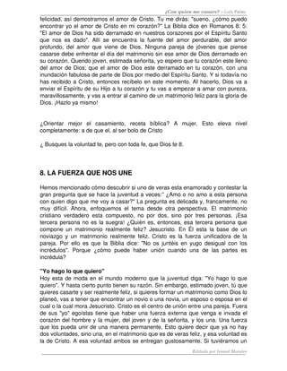 ¿Con quien me casare? – Luis Palau
felicidad, así demostramos el amor de Cristo. Tu me dirás: "sueno, ¿cómo puedo 
encontrar yo el amor de Cristo en mi corazón?" La Biblia dice en Romanos 8: 5: 
"El amor de Dios ha sido derramado en nuestros corazones por el Espíritu Santo 
que nos es dado". Allí se encuentra la fuente del amor perdurable, del amor 
profundo, del amor que viene de Dios. Ninguna pareja de jóvenes que piense 
casarse debe enfrentar el día del matrimonio sin ese amor de Dios derramado en 
su corazón. Querido joven, estimada señorita, yo espero que tu corazón este lleno 
del amor de Dios; que el amor de Dios este derramado en tu corazón, con una 
inundación fabulosa de parte de Dios por medio del Espíritu Santo. Y si todavía no 
has recibido a Cristo, entonces recíbelo en este momento. AI hacerlo, Dios va a 
enviar el Espíritu de su Hijo a tu corazón y tu vas a empezar a amar con pureza, 
maravillosamente, y vas a entrar al camino de un matrimonio feliz para la gloria de 
Dios. ¡Hazlo ya mismo! 
¿Orientar   mejor  el   casamiento,   receta   bíblica?   A   mujer.   Esto   eleva   nivel 
completamente: a de que el, al ser bolo de Cristo
¿ Busques la voluntad te, pero con toda fe, que Dios te 8. 
8. LA FUERZA QUE NOS UNE 
Hemos mencionado cómo descubrir si uno de veras esta enamorado y contestar la 
gran pregunta que se hace la juventud a veces:” ¿Amo o no amo a esta persona 
con quien digo que me voy a casar?" La pregunta es delicada y, francamente, no 
muy difícil. Ahora, enfoquemos el tema desde otra perspectiva. El matrimonio 
cristiano verdadero esta compuesto, no por dos, sino por tres personas. ¡Esa 
tercera persona no es la suegra! ¿Quién es, entonces, esa tercera persona que 
compone un matrimonio realmente feliz? Jesucristo. En Él esta la base de un 
noviazgo y un matrimonio realmente feliz. Cristo es la fuerza unificadora de la 
pareja. Por ello es que la Biblia dice: "No os juntéis en yugo desigual con los 
incrédulos".  Porque  ¿cómo   puede   haber unión  cuando  una   de   las partes es 
incrédula? 
"Yo hago lo que quiero" 
Hoy esta de moda en el mundo moderno que la juventud diga: "Yo hago lo que 
quiero". Y hasta cierto punto tienen su razón. Sin embargo, estimado joven, tú que 
quieres casarte y ser realmente feliz, si quieres formar un matrimonio como Dios lo 
planeó, vas a tener que encontrar un novio o una novia, un esposo o esposa en el 
cual o la cual mora Jesucristo. Cristo es el centro de unión entre una pareja. Fuera 
de sus "yo" egoístas tiene que haber una fuerza externa que venga e invada el 
corazón del hombre y la mujer, del joven y de la señorita, y los una. Una fuerza 
que los pueda unir de una manera permanente. Esto quiere decir que ya no hay 
dos voluntades, sino una, en el matrimonio que es de veras feliz, y esa voluntad es 
la de Cristo. A esa voluntad ambos se entregan gustosamente. Si tuviéramos un 
Editado por Ismael Morales
 