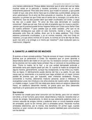 ¿Con quien me casare? – Luis Palau
una manera sobrenatural. Porque debes reconocer que el amor del cual se habla 
muchas   veces   en   la   películas   y   novelas   corrientes   y   comunes   es   un   amor 
enteramente pasional. Pero este amor divino, que invade mi corazón, y que puede 
invadir el tuyo, ese amor divino hace que la unidad sea a profundidad, porque es 
amor sobrenatural. Es el amor de Dios actuando en nosotros. Si, joven, señorita, 
escucha: Lo primero es que Cristo sea el centro de tu noviazgo y el centro de tu 
matrimonio. Que los dos puedan decir que están crucificados con Cristo, y luego 
los   dos   van   a   poder   decir:   "El   amor   de   Dios   esta   derramado   en   nuestros 
corazones". Ojala que así sea. Esto es todo el propósito que me mueve a escribir, 
¡pensar que la juventud puede formar hogares felices con Cristo como Señor! Esta 
es nuestra ambición. Y para ustedes que ya están casados. ¿Por qué no se 
arrodillan dondequiera que estén en este momento, marido y mujer, y juntos, 
abrazados ante  Dios de  rodillas, dicen  por la  fe estas palabras:  "Con  Cristo 
estamos juntamente crucificados, y ya no vivimos nosotros, más vive Cristo en 
nosotros; y lo que ahora vivimos en la carne, lo vivimos en la fe del Hijo de Dios, 
quien nos amó y se entregó a si mismo por nosotros"? ¡Qué revolución para su 
matrimonio! ¡Háganlo! 
9. GANATE LA AMISTAD DE MUCHOS 
Si quieres un buen consejo práctico: Trata de conocer el mayor número posible de 
jóvenes   que   ya   pertenecen   a   Cristo.   Es   necesario   que   un   joven   aprenda   a 
desarrollarse dentro del medió en el cual vive. Es necesario conocer a las familias 
de los jóvenes con los cuales haces amistad. Hay un versículo en los profetas que 
dice:   "Como   la   madre,   tal   la   hija",   y   es   una   verdad   demasiado   profunda   y 
demasiado seria para dejarla pasar por alto. Si, cuando la madre se comporta de 
alguna manera, generalmente, aunque hay excepciones, la hija imita a su madre. 
Eso es lógico. E idénticamente puede decirse del hijo y su padre. Es por esta 
causa que yo recomiendo a la juventud que haga amistad con el mayor número 
posible   de   jóvenes   que,   por   supuesto,   sean   cristianos   verdaderos.   Porque, 
conociendo   a   muchos,   obtenemos   madurez   personal,   social   e   intelectual.   El 
evangelista Lucas nos introduce a los años jóvenes de nuestro señor, dejándonos 
un modelo a seguir. Lucas 2:52 nos relata que Jesús crecía en estatura (desarrollo 
físico),   en   sabiduría   (desarrollo   mental),   en   gracia   para   con   Dios   (desarrollo 
espiritual) y en gracia para con los hombres (desarrollo social) . 
Dos círculos 
El hombre fue creado para tener comunión con los demás, para vivir en relación 
con otros; y el ser humano, para crecer, desarrollarse y madurar, necesita crear un 
círculo de amigos. Generalmente, lo obvio es que solamente podemos tener un 
número reducido de amigos íntimos y podemos tener un circulo bastante amplio 
de amistades, quizá no tan íntimas, pero si amistades serias. Haciendo muchas 
amistades obtenemos, por lo menos, tres beneficios: En primer lugar, cuando 
tenemos un gran número de amigos crece nuestra habilidad para comunicamos 
con los demás. 
Editado por Ismael Morales
 