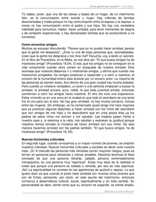 ¿Con quien me casare? – Luis Palau
Tú sabes, joven, que una de las claves y bases de un hogar, de un matrimonio 
feliz,   es   la   comunicación   entre   marido   y   mujer.   Hay   millones   de   familias 
desorientadas y tristes porque no hay comunicación entre el esposo y la esposa; a 
veces no hay comunicación entre el padre y sus hijos. No hay una verdadera 
habilidad para comunicar, hablar, hacer amistad, para tener momentos de alegría 
y de compartir experiencias, y hay demasiadas familias que se acostumbran a no 
conversar.
Como encontrar amigos 
Muchos se excusan discutiendo: "Parece que yo no puedo hacer amistad, parece 
que la gente me desprecia", ¿Eres tu una de esas personas que, acomplejadas, 
creen que la gente los desprecia y los mira mal? Escucha, voy a darte un secreto. 
En el libro de Proverbios, en la Biblia, se nos dice así: "El que busca amigos ha de 
mostrarse amigo" (Proverbios 18:24). O sea, que los amigos no se consiguen en la 
vida únicamente cuando otros vienen en búsqueda de nuestra amistad. Dios 
aconseja que nosotros debamos ir y mostramos amigos, y afirma que cuando nos 
mostramos amigables, los amigos empiezan a responder y a venir a nosotros; el 
corazón de la humanidad entera esta ansioso por un sincero amor. La mayoría de 
las personas se sienten solas. Aun dentro de una gran ciudad hay mucha soledad, 
Pero cuando un cristiano verdadero, un joven o una señorita empiezan a buscar la 
amistad, la amistad sincera, pura, noble, la que toda juventud anhela, entonces 
comienzan a venir los amigos hacia nosotros. El otro día tuve una experiencia. 
Estoy viviendo yo en una zona en la ciudad en que todo el vecindario es una tanto 
frío el uno para con el otro. No hay gran amistad, no hay mucha cercanía, incluso 
entre las mujeres. Sin embargo, yo he comenzado (pues tengo mis hijos mayores 
que ya practican algunos deportes) a hacer amistad con los niños del vecindario 
que son amigos de mis hijos y he descubierto que en unos pocos días ya los 
padres de estos niños me sonríen y me saludan. Las madres pasan frente a 
nuestra casa y, si estamos a la vista, nos saludan y expresan su gratitud porque 
nosotros hemos tomado la iniciativa de hacer amistad con sus niños. De esta 
manera hacemos amistad con los padres también. "El que busca amigos, ha de 
mostrarse amigo" (Proverbios 18: 24). 
Nuevos horizontes culturales 
En segundo lugar, cuando conocemos a un mayor numero de jóvenes, se amplían 
nuestros intereses. Nuevos horizontes culturales y sociales se abren ante nuestra 
vista. ¡Sí! A menudo las personas más retraídas corren mayores riesgos, pues se 
tornan en personas poco atractivas y menos amables. Nosotros tenemos el falso 
concepto   de   que   una   persona   retraída,   callada,   persona   extremadamente 
introspectiva, es una persona muy "espiritual". Estas muy lejos de la realidad si 
crees que porque una persona es callada o retraída, por eso es más espiritual. 
¡No! La espiritualidad no consiste en las apariencias de quietud o reposo. Lo que 
quiero decir es que cuando el joven hace amistad con muchos otros jóvenes que 
son de Cristo, pensando, por cierto, en este asunto del matrimonio, entonces 
comienza a desarrollarse cultural, social, espiritualmente y en todo sentido. Su 
personalidad se abre, siente como que su corazón se expande, se siente amplio, 
Editado por Ismael Morales
 