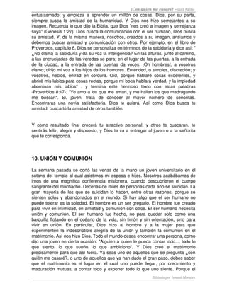 ¿Con quien me casare? – Luis Palau
entusiasmado, y empieza a aprender un millón de cosas. Dios, por su parte, 
siempre busca la amistad de la humanidad. Y Dios nos hizo semejantes a su 
imagen. Recuerda lo que dijo la Biblia, que Dios "nos creó a imagen y semejanza 
suya" (Génesis 1:27). Dios busca la comunicación con el ser humano, Dios busca 
su amistad. Y, de la misma manera, nosotros, creados a su imagen, ansiamos y 
debemos buscar amistad y comunicación con otros. Por ejemplo, en el libro de 
Proverbios, capítulo 8, Dios se personaliza en términos de la sabiduría y dice así: " 
¿No clama la sabiduría y da su voz la inteligencia? En las alturas, junto al camino, 
a las encrucijadas de las veredas se para; en el lugar de las puertas, a la entrada 
de la ciudad, a la entrada de las puertas da voces: ¡Oh hombres!, a vosotros 
clamo; dirijo mi voz a los hijos de los hombres. Entended, o simples, discreción; y 
vosotros, necios, entrad en cordura. Oíd, porque hablaré cosas excelentes, y 
abriré mis labios para cosas rectas, porque mi boca hablará verdad, y la impiedad 
abominan   mis   labios"   .   y   termina   este   hermoso   texto   con   estas   palabras 
­Proverbios 8:17­: "Yo amo a los que me aman, y me hallan los que madrugando 
me   buscan".   Si,   joven,   trata   de   conocer   al   mayor   número   de   señoritas. 
Encontraras  una   novia   satisfactoria.   Dios  te   guiará.  Así   como   Dios  busca   tu 
amistad, busca tú la amistad de otros también. 
Y  como  resultado  final  crecerá  tu  atractivo  personal,  y otros te  buscaran, te 
sentirás feliz, alegre y dispuesto, y Dios te va a entregar al joven o a la señorita 
que te corresponda. 
10. UNIÓN Y COMUNIÓN 
La semana pasada se cortó las venas de la mano un joven universitario en el 
sótano del templo al cual asistimos mi esposa e hijos. Nosotros acabábamos de 
irnos de una magnifica conferencia misionera, cuando descubrieron el cuerpo 
sangrante del muchacho. Decenas de miles de personas cada año se suicidan. La 
gran mayoría de los que se suicidan lo hacen, entre otras razones, porque se 
sienten solos y abandonados en el mundo. Si hay algo que el ser humano no 
puede tolerar es la soledad. El hombre es un ser gregario. El hombre fue creado 
para vivir en intimidad, en amistad y comunión con otros. El ser humano necesita 
unión y comunión. El ser humano fue hecho, no para quedar solo como una 
barquilla flotando en el océano de la vida, sin timón y sin orientación, sino para 
vivir   en   unión.   En   particular,   Dios   hizo   al   hombre   y   a   la   mujer   para   que 
experimenten la indescriptible alegría de la unión y también la comunión en el 
matrimonio. Así nos hizo Dios. Todo el mundo desea encontrar una persona, como 
dijo una joven en cierta ocasión: "Alguien a quien le pueda contar todo..., todo lo 
que   siento,   lo   que   sueño,   lo   que   ambiciono".   Y   Dios   creó   el   matrimonio 
precisamente para que así fuera. Ya seas uno de aquellos que se pregunta ¿con 
quién me casaré?, o uno de aquellos que ya han dado el gran paso, debes saber 
que el matrimonio es el lugar en el cual uno puede llegar, por crecimiento y 
maduración mutuas, a contar todo y exponer todo lo que uno siente. Porque el 
Editado por Ismael Morales
 