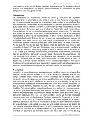¿Con quien me casare? – Luis Palau
matrimonio es el encuentro de dos mentes y dos corazones. De dos vidas, de dos 
sueños   que   ambicionan   ser   felices,   productivamente.   El   matrimonio   es   para 
compartir la vida toda; pero cuesta. 
Sin secretos
Es   maravilloso   un   matrimonio   donde   la   unión   y   comunión   se   expresan 
honestamente. El amor todo lo sabe entre el uno y el otro. Pero esa unidad que el 
ser humano necesita, tiene que ser una unidad a todo nivel de la personalidad. Por 
eso les decimos tantas veces a los jóvenes que no piensen que la mera emoción 
que parece intimar amor es suficiente. Esa emoción que nos atrae el sexo opuesto 
no quiere decir, de hecho, que va a producir un hogar feliz, ideal y maravilloso. 
Como decimos, el ser humano fue hecho para unidad y comunión. Por ejemplo, 
San Pablo, en Hebreos 10:24, dice: "Considerémonos los unos a los otros para 
estimulamos al amor y a las buenas obras”. Al amor hay que estimularlo, el amor 
no brota naturalmente. El amor del ser humano, por causa del pecado que nos ha 
arruinado   como   raza,   no   es   algo   que   surge   normalmente   en   el   matrimonio. 
Millones de parejas saben muy bien que, como dicen ellos, "el amor ha muerto". 
No es que ha muerto, es que han dejado ellos de estimular ese amor y esa 
comunión. 1 Juan 1:6­7 dice así: "Si decimos que tenemos comunión con Dios, y 
andamos en tinieblas, mentimos y no practicamos la verdad; pero si andamos en 
la luz ­o sea, que andamos honestamente, ciertamente, sinceramente­, como Dios 
esta en luz, tenemos comunión unos con otros y la sangre de Jesucristo su Hijo 
nos limpia de todo pecado". La raza humana, por naturaleza, no es una raza 
amable.   Soñamos   con   el   amor,   pero   practicamos   muchas   veces   el   odio,   el 
desprecio y la crítica. Por eso hay tanto rencor en el mundo moderno. Ahora bien, 
Cristo vino al mundo para renovar esa unión y esa comunión, para hacer posible la 
intimidad entre los seres humanos y, en particular, dentro del matrimonio.
A todo nivel 
La unión y la comunión primero se experimentan con Dios. Luego, en el hogar. Por 
ejemplo, se nos dice en Efesios 2:13­15 que: "En Cristo, vosotros que en otro 
tiempo   estabais  lejos,  habéis  sido   hechos  cercanos  por  la  sangre   de   Cristo; 
porque Él es nuestra paz, que de ambos pueblos hizo uno, derribando la pared 
intermedia de separación, aboliendo en su carne las enemistades, la ley de los 
mandamientos expresados en ordenanzas para crear en sí mismo de los dos un 
solo y nuevo hombre, haciendo la paz". Así que esta unión y comunión son 
posibles. Pero escucha bien, en particular tu que eres soltero (a) y quieres casarte: 
La unidad que debes buscar con esa persona del sexo opuesto debe ser a todo 
nivel de la personalidad. Vayamos por partes. Primero, tiene que haber unión y 
comunión   espiritual.   Por   eso   es   imprescindible,   como   ya   hemos   recalcado 
marcadamente, que los dos tengan a Cristo en su corazón. Porque de lo contrario 
no puede haber unión y comunión espiritual. La muerte impera en el terreno 
espiritual de los que no tienen a Jesucristo en el corazón como salvador personal. 
En segundo lugar, esta unidad tiene que ser una unidad racional, o por decirlo de 
otra manera, intelectual. Que el joven y la señorita tengan un desarrollo similar, y 
experiencias similares, en el terreno intelectual. Muy a menudo, en el fervor de la 
juventud, un estudiante de medicina se pone de novio con una señorita de muy 
Editado por Ismael Morales
 