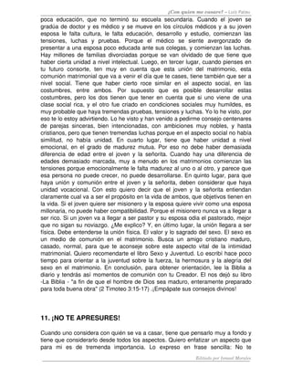 ¿Con quien me casare? – Luis Palau
poca  educación, que  no  terminó su escuela secundaria. Cuando el  joven se 
gradúa de doctor y es médico y se mueve en los círculos médicos y a su joven 
esposa le falta cultura, le falta educación, desarrollo y estudio, comienzan las 
tensiones,   luchas   y   pruebas.   Porque   el   médico   se   siente   avergonzado   de 
presentar a una esposa poco educada ante sus colegas, y comienzan las luchas. 
Hay millones de familias divorciadas porque se van olvidado de que tiene que 
haber cierta unidad a nivel intelectual. Luego, en tercer lugar, cuando pienses en 
tu   futuro   consorte,   ten   muy   en   cuenta   que   esta   unión   del   matrimonio,   esta 
comunión matrimonial que va a venir el día que te cases, tiene también que ser a 
nivel social. Tiene que haber cierto roce similar en el aspecto social, en las 
costumbres,   entre   ambos.   Por   supuesto   que   es   posible   desarrollar   estas 
costumbres, pero los dos tienen que tener en cuenta que si uno viene de una 
clase social rica, y el otro fue criado en condiciones sociales muy humildes, es 
muy probable que haya tremendas pruebas, tensiones y luchas. Yo lo he visto, por 
eso te lo estoy advirtiendo. Lo he visto y han venido a pedirme consejo centenares 
de parejas sinceras, bien intencionadas, con ambiciones muy nobles, y hasta 
cristianos, pero que tienen tremendas luchas porque en el aspecto social no había 
similitud,   no   había   unidad.   En   cuarto   lugar,   tiene   que   haber   unidad   a   nivel 
emocional, en el grado de madurez mutua. Por eso no debe haber demasiada 
diferencia de edad entre el joven y la señorita. Cuando hay una diferencia de 
edades demasiado marcada, muy a menudo en los matrimonios comienzan las 
tensiones porque emocionalmente le falta madurez al uno o al otro, y parece que 
esa persona no puede crecer, no puede desarrollarse. En quinto lugar, para que 
haya unión y comunión entre el joven y la señorita, deben considerar que haya 
unidad vocacional. Con esto quiero decir que el joven y la señorita entiendan 
claramente cual va a ser el propósito en la vida de ambos, que objetivos tienen en 
la vida. Si el joven quiere ser misionero y la esposa quiere vivir como una esposa 
millonaria, no puede haber compatibilidad. Porque el misionero nunca va a llegar a 
ser rico. Si un joven va a llegar a ser pastor y su esposa odia el pastorado, mejor 
que no sigan su noviazgo. ¿Me explico? Y, en último lugar, la unión llegara a ser 
física. Debe entenderse la unión física. El valor y lo sagrado del sexo. El sexo es 
un   medio   de   comunión  en   el   matrimonio.  Busca   un   amigo   cristiano   maduro, 
casado, normal, para que te aconseje sobre este aspecto vital de la intimidad 
matrimonial. Quiero recomendarte el libro Sexo y Juventud. Lo escribí hace poco 
tiempo para orientar a la juventud sobre la fuerza, la hermosura y la alegría del 
sexo en el matrimonio. En conclusión, para obtener orientación, lee la Biblia a 
diario y tendrás así momentos de comunión con tu Creador. El nos dejó su libro 
­La Biblia ­ "a fin de que el hombre de Dios sea maduro, enteramente preparado 
para toda buena obra" (2 Timoteo 3:15­17) .¡Empápate sus consejos divinos!
11. ¡NO TE APRESURES! 
Cuando uno considera con quién se va a casar, tiene que pensarlo muy a fondo y 
tiene que considerarlo desde todos los aspectos. Quiero enfatizar un aspecto que 
para   mi   es   de   tremenda   importancia.   Lo   expreso   en   frase   sencilla:   No   te 
Editado por Ismael Morales
 