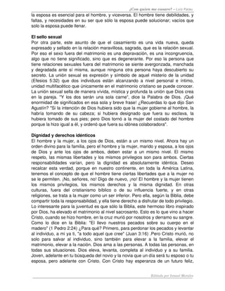 ¿Con quien me casare? – Luis Palau
la esposa es esencial para el hombre, y viceversa. El hombre tiene debilidades, y 
faltas, y necesidades en su ser que sólo la esposa puede solucionar; vacíos que 
solo la esposa puede llenar. 
El sello sexual 
Por otra parte, este asunto de que el casamiento es una vida nueva, queda 
expresado y sellado en la relación maravillosa, sagrada, que es la relación sexual. 
Por eso el sexo fuera del matrimonio es una depravación, es una incongruencia, 
algo que no tiene significado, sino que es degenerante. Por eso la persona que 
tiene relaciones sexuales fuera del matrimonio se siente avergonzada, manchada 
y degradada ante sí misma, aunque ninguna otra persona haya descubierto su 
secreto. La unión sexual es expresión y símbolo de aquel misterio de la unidad 
(Efesios 5:32) que dos individuos están alcanzando a nivel personal e íntimo, 
unidad multifacético que únicamente en el matrimonio cristiano se puede conocer. 
La unión sexual sella de manera vívida, mística y profunda la unión que Dios crea 
en la pareja. "Y los dos serán una sola carne", dice la Palabra de Dios. ¡Qué 
enormidad de significados en esa sola y breve frase! ¿Recuerdas lo que dijo San 
Agustín? "Si la intención de Dios hubiera sido que la mujer gobierne al hombre, la 
habría tomando de su cabeza; si hubiera designado que fuera su esclava, la 
hubiera tomado de sus pies; pero Dios tornó a la mujer del costado del hombre 
porque la hizo igual a él, y ordenó que fuera su idónea colaboradora". 
Dignidad y derechos idénticos 
El hombre y la mujer, a los ojos de Dios, están a un mismo nivel. Ahora hay un 
orden divino para la familia, pero el hombre y la mujer, marido y esposa, a los ojos 
de Dios y ante los ojos de ambos, deben estar a un mismo nivel. El mismo 
respeto, las mismas libertades y los mismos privilegios son para ambos. Ciertas 
responsabilidades   varían,   pero   la   dignidad   es   absolutamente   idéntica.   Deseo 
recalcar esta verdad, porque en nuestro continente, en toda la América Latina, 
tenemos el concepto de que el hombre tiene ciertas libertades que a la mujer no 
se le permiten. ¡No, señores, no! Digo de nuevo, ¡no! El hombre y la mujer tienen 
los   mismos   privilegios,   los   mismos   derechos   y   la   misma   dignidad.   En   otras 
culturas,   fuera   del   cristianismo   bíblico   o   de   su   influencia   fuerte,   y   en   otras 
religiones, se trata a la mujer como un ser inferior. Pero ella, según la Biblia, debe 
compartir toda la responsabilidad, y ella tiene derecho a disfrutar de todo privilegio. 
Lo interesante para la juventud es que sólo la Biblia, este hermoso libro inspirado 
por Dios, ha elevado el matrimonio al nivel sacrosanto. Esto es lo que vino a hacer 
Cristo, cuando se hizo hombre, en la cruz murió por nosotros y derramo su sangre. 
Como lo dice en la Biblia: "El llevo nuestros pecados sobre su cuerpo en el 
madero" (1 Pedro 2:24) ¿Para qué? Primero, para perdonar los pecados y levantar 
al individuo, a mi ya ti, "a todo aquel que cree" (Juan 3:16) .Pero Cristo murió, no 
solo para salvar al individuo, sino también para elevar a la familia, elevar el 
matrimonio, elevar a la nación. Dios ama a las personas. A todas las personas, en 
todas sus situaciones. Dios eleva, levanta, completa al individuo y a su familia. 
Joven, adelante en tu búsqueda del novio y la novia que un día será tu esposo o tu 
esposa, pero adelante con Cristo. Con Cristo hay esperanza de un futuro feliz, 
Editado por Ismael Morales
 