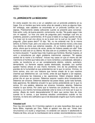 ¿Con quien me casare? – Luis Palau
alegra, maravilloso. Así que con fe y con esperanza en Cristo, ¡adelante! El te va a 
ayudar.
13. ¡ARRÁNCATE LA MÁSCARA! 
En cierta ocasión me vino a ver un caballero con un profundo problema en su 
hogar. Era un hombre que tenia varios años de casado y tenia ya algunos hijos. 
Sin   embargo,   este   caballero   se   encontraba   en   un   profundo   conflicto   con   su 
esposa. Prácticamente estaba sollozando cuando se presentó para conversar. 
Este señor, culto, de buena posición, comerciante, me dijo: "No puedo seguir más 
con mi esposa". Le hice una serie de preguntas para investigar cuál era su 
problema, posición y sentimientos. Al fin puso el dedo en su llaga cuando me dijo: 
"La mujer con la cual vivo ahora no es la joven con la cual yo me casé". Yo le 
pregunté: ¿Qué quiere decir?" El dijo: "No, no me entienda mal. Es la misma 
señora, la misma mujer, pero una cosa era ella cuando éramos novios y otra cosa 
muy distinta es ahora que estamos casados. ¡Si yo hubiera sabido lo que se 
ahora, ahora que la conozco de veras, jamás me hubiera casado con ella!" Este 
hombre no está solo en su dilema. No esta solo en su problema. Hay millones en 
la misma situación. Y quizás haya más mujeres que hombres. Muchas mujeres, al 
venir   a   consultarnos   por   algún   problema   matrimonial,   expresan:   "Mi   esposo 
cambió de la noche a la mañana". Incluso hay casos en que el mismo día del 
matrimonio el hombre que había sido un novio romántico y considerado, delicado y 
cortés,   se   transforma   en   un   ser   completamente   distinto,   violento,   autoritario, 
demandante.   La   flamante   esposa   queda   destrozada,   asustada;   sus   sueños 
quedan   hechos  añicos  en   ese   mismo   momento.   Uno   de   los   problemas  más 
grandes de la humanidad es que pretendemos ser lo que no somos. Vivimos, no 
como   somos,  sino   con   una   máscara   que   hemos  creado   de   lo   que   nosotros 
creemos que debiéramos ser. Los novios, antes de que llegaran a ser esposos, 
deben   arrancarse   las   máscaras  y   las  .apariencias.  Deben   empezar   desde   el 
primer día en que se conocen. Debemos exponer nuestra alma honestamente. 
Debemos ser sinceros. Debemos desechar las poses falsas, quitar toda fachada, 
toda apariencia. No debemos encubrir lo que somos pretendiendo ser lo que no 
somos. En una  palabra, debemos ser sinceros, honestos, abiertos. Debemos 
mostrar lo que somos. Por cierto que lo haremos con prudencia. Pero es una 
injusticia y una mentira horrorosa pretender ante la novia o el novio ser lo que no 
somos. ¡Basta de mentir descaradamente! El decir que somos hijos de ricos 
cuando   no   lo   somos,   o   que   tenemos   estudios   universitarios   cuando   no   los 
tenemos, no tiene otro calificativo que el de descarado engaño que mucho costará 
remediar. 
Falsedad sutil 
Pero hay otro sentido. En 2 Corintios capítulo 4, en este maravilloso libro que se 
llama   Biblia,   inspirado   por   Dios,   Pablo   el   apóstol   nos   dice   así:   "Antes   bien 
renunciamos a lo oculto y vergonzoso, no andando con astucia ni adulterando la 
Palabra de Dios, sino por la manifestación de la verdad, recomendándonos a toda 
Editado por Ismael Morales
 