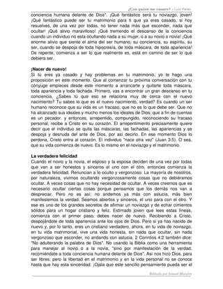 ¿Con quien me casare? – Luis Palau
conciencia humana delante de Dios". ¡Qué fantástico será tu noviazgo, joven! 
¡Qué fantástico puede ser tu matrimonio para ti que ya eres casado, si hoy 
resuelves, de una vez por todas, no tener nada más que esconder, nada que 
ocultar! ¡Qué alivio maravilloso! ¡Qué tremendo el descanso de la conciencia 
cuando un individuo no esta ocultando nada a su mujer, o a su novio o novia! ¡Qué 
enorme alivio que siente el alma del ser humano, su conciencia, su espíritu, su 
ser, cuando se despoja de toda hipocresía, de toda máscara, de toda apariencia! 
De repente, comienza a ser lo que realmente es, está en camino de ser lo que 
debiera ser. 
¡Nacer de nuevo! 
Si   tú   eres   ya   casado   y   hay   problemas   en   tu   matrimonio,   yo   te   hago   una 
proposición en este momento. Que al comenzar tu próxima conversación con tu 
cónyuge empieces desde este momento a arrancarte y quitarte toda máscara, 
toda apariencia y toda fachada. Primero, vas a encontrar un gran descanso en tu 
conciencia.   ¿Sabes   tú   que   eso   se   relaciona   muy   de   cerca   con   el   nuevo 
nacimiento? Tu sabes lo que es el nuevo nacimiento, verdad? Es cuando un ser 
humano reconoce que su vida es un fracaso, que no es lo que debe ser. Que no 
ha alcanzado sus ideales y mucho menos los ideales de Dios; que a fin de cuentas 
es un pecador. y entonces, arrepentido, compungido, reconociendo su fracaso 
personal, recibe a Cristo en su corazón. El arrepentimiento precisamente quiere 
decir que el individuo se quita las máscaras, las fachadas, las apariencias y se 
despoja y desnuda del ante de Dios, por así decirlo. En ese momento Dios lo 
perdona, Cristo entra al corazón. El individuo "nace otra vez" (Juan 3:5). O sea, 
que su vida comienza de nuevo. Es lo mismo en el noviazgo y el matrimonio.
La verdadera felicidad 
Cuando el novio y la novia, el esposo y la esposa deciden de una vez por todas 
que van a ser honestos y sinceros el uno con el otro, entonces comienza la 
verdadera felicidad. Renuncian a lo oculto y vergonzoso. La mayoría de nosotros, 
por naturaleza, vivimos ocultando vergonzosamente cosas que no debiéramos 
ocultar. A veces cosas que no hay necesidad de ocultar. A veces creemos que es 
necesario   ocultar  ciertas  cosas   porque   pensamos  que   los  demás  nos   van   a 
despreciar.   Pero   no   es   así;   no   andemos   ya   más   con   astucia,   más   bien 
manifestemos la verdad. Seamos abiertos y sinceros, el uno para con el otro. Y 
ese es uno de los grandes secretos de afirmar un noviazgo y de echar cimientos 
sólidos para un hogar cristiano y feliz. Estimado joven que lees estas líneas, 
comienza   con   el   primer   paso,   debes   nacer   de   nuevo.   Recibiendo   a   Cristo, 
despojándote de toda apariencia ante los ojos de Dios. Pero si ya has nacido de 
nuevo y, por lo tanto, eres un cristiano verdadero, ahora, en tu vida de noviazgo, 
en tu vida matrimonial, vive una vida honesta, sin nada que ocultar, sin nada 
vergonzoso que esconder, no andando con astucia. 2 Corintios 4:2 también dice: 
"No adulterando la palabra de Dios". No usando la Biblia como una herramienta 
para   manejar   al   novio   o   a   la   novia,   "sino   por   manifestación   de   la   verdad, 
recomiéndate a toda conciencia humana delante de Dios". Así nos hizo Dios, para 
ser libres; pero la libertad en el matrimonio y en la vida personal no se conoce 
hasta que hay esta sinceridad. ¡Ojala que este sencillo pensamiento pueda ser el 
Editado por Ismael Morales
 