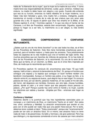 ¿Con quien me casare? – Luis Palau
habla de "la liberación de la mujer", que la mujer es la madre de sus niños. Y como 
madre tiene esa responsabilidad de alimentar, cuidar, guiar, entrenar, moldear esa 
criatura. La madre lo debe hacer con alegría y con gusto. Cuando ella entienda 
que esa es su función, entonces no habrá rebeldía en la mujer moderna, va a 
haber más bien felicidad y gozo. Una madre fiel y cristiana, inteligente, puede 
transformar al mundo a través de la vida de esa criatura que con amor esta 
guiando día a día. Si sigues el patrón que Dios nos enseña en la Biblia, el de 
Efesios capítulo 5, el de 1 Corintios capítulo 7, lo que nos dice el Cantar de los 
Cantares, o el libro de Proverbios, estarás bien encaminado. Síguelos, síguelos, 
porque tu hogar va a ser feliz, tu matrimonio va a ser alegre, tu vida tendrá 
significado 
15.   CONOCERSE,   COMPRENDERSE   Y  CONFIARSE 
MUTUAMENTE.
¿Sabes cual es uno de mis libros favoritos? Lo leo casi todos los días, es el libro 
de los Proverbios de Salomón. Este libro tiene tremendas enseñanzas para la 
juventud, para el hombre maduro, y hasta para los ancianos. Toca prácticamente 
todos los aspectos de la vida moderna que vive el hombre del siglo veinte. Hay 
muchos proverbios que son favoritos de millones de personas. Si no has leído el 
libro de los Proverbios de Salomón, te lo recomiendo. Es uno de la serie de 66 
libros que se llama, en un volumen, La Biblia, que es el único libro inspirado por 
Dios, de modo que te recomiendo que lo leas. 
En Proverbios capítulo 18, versículo 22, encontramos esta frase: "El que halló 
esposa, halló el bien y alcanzó la benevolencia de Dios". Si, porque el hombre que 
consigue una esposa y la esposa que consigue un buen hombre reciben una 
bendición incomparable. Aunque un hombre sea pobre, si su hogar es feliz, si la 
relación entre él y su esposa es buena, ¡qué alegría hay en ese hogar! Yo conozco 
palacios de ricos, por así decirlo, palacios modernos, en los cuales el frío del odio, 
del horror, del desprecio son terribles. Conozco, por otro lado, chozas humildes, 
pobres, donde el calor y el amor hacen que esa pequeña choza parezca un 
palacio. ¿Por qué? Porque cuando hay amor entre el marido y la mujer, cuando 
las relaciones son sabias y buenas ­ dirigidas por Dios ­ entonces ese hogar es 
muy feliz. 
Confianza y fidelidad 
Debemos decirle a la juventud que hay tres ingredientes esenciales para un 
noviazgo y un matrimonio de Dios, un matrimonio "hecho en el cielo". Son estos 
tres: amor, confianza y fidelidad. La atracción emocionante que sienten el uno 
para con el otro puede ser nada más que una pasión físico­sexual. Por lo tanto, 
debemos tener cuidado al decir: "Estoy enamorado", porque ese "enamoramiento" 
puede ser tan solo un atractivo físico. En si mismo, ese atractivo físico no tiene 
nada de malo ni de pecaminoso. Es bello y hermoso y de gran potencial. Pero hay 
que distinguir y no equivocarse cometiendo el error de casarse por mero atractivo 
Editado por Ismael Morales
 
