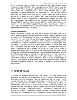 ¿Con quien me casare? – Luis Palau
de vez en cuando traiga un regalito, por humilde que sea; ¡qué gran alegría va a 
incorporar al hogar! El hombre debe preocuparse por el bien "de ella, la mujer por 
el bien “de él”. Y cuando hay este espíritu altruista que nace del amor, El amor que 
Dios   derrama   en   El   corazón   por   el   Espíritu   Santo,   entonces   hay   una   gran 
esperanza, una honda satisfacción. La Biblia dice: "EL amor de Dios ha sido 
derramado   en   nuestros   corazones   por   El   Espíritu   Santo   que   nos   es   dado" 
(Romanos 5: 8). Como digo, he dicho y no voy a dejar de repetirlo, el mejor libro 
para los novios, el mejor consejero para los esposos es la Biblia. y te quiero leer 
dos versículos para comprobarte una vez mas esta creencia absoluta mía. En 
Efesios 5: 28­29 dice San Pablo: "Así también los maridos deben amar a sus 
mujeres como a sus mismos cuerpos". "El que ama a su mujer, a sí mismo se 
ama, porque nadie aborreció jamás a su propia carne, sino que la sustenta y la 
regala como también Cristo a la iglesia". 
Demuéstrale tu amor
Así es. Demuéstrale tu amor a esa novia que un día va a llegar a ser tu esposa, si 
esa es la voluntad de Dios. Cuídala, susténtala, regálala, "porque nadie aborrece a 
su propia carne". Siendo que el noviazgo es el preludio del matrimonio, y que el 
matrimonio nos hace "una sola carne", al cuidar a nuestra esposa, o a nuestra 
novia, nos estamos cuidando a nosotros mismos. Estamos cumpliendo aquella 
palabra famosa e inspirada del Señor Jesús cuando dijo: "Ama a tu prójimo como 
a ti mismo". ¿Por qué? Porque el hombre debe amarse a si mismo, pero debe 
amar a su prójimo como a si mismo, y en particular a su mujer o novia, marido o 
novio. En esa la más intima relación del mundo, es donde más se revela la 
realidad del amor de Dios, en el alma de dos seres humanos. La pureza en tus 
miradas, tus actitudes y tus palabras será vasta prueba de la validez de tu amor. 
El ser humano demuestra la realidad de su cristianismo en el hogar más que en 
cualquier   otro   lugar   del   mundo.   Es   en   el   hogar   donde   se   demuestra   más 
vivamente la presencia o ausencia de Cristo. ¿Qué es lo que revela tu hogar en 
este día? ¿Qué ejemplo les estas dando a tus hijos que un día quieren casarse y 
ser felices? Ojala que reveles a Cristo, porque si revelas a Cristo yo se que tu 
hogar es feliz. 
17. MITOS DE VIEJAS 
La   opinión   de   personas   responsables   y   de   confianza   no   debe   despreciarse. 
Aunque no siempre sean correctas sus opiniones, sin embargo el intercambio de 
ideas es sumamente saludable. Hay una palabra que es muy común en los 
círculos cristianos. Es la palabra que utilizamos muy corrientemente ­ "comunión". 
¿Qué   es   comunión?   En   realidad,   la   comunión   es   intercambio   de   ideas,   de 
pensamientos y de corazón. El joven, el varón soltero, debe hacer amistad con 
hombres casados, hombres de relativa juventud, pero casados felizmente y de 
reconocida moralidad. En Hebreos capítulo 13, versículo 17, San Pablo nos lo 
recomienda. Dice así: "Obedeced a vuestros pastores y sujetaos a ellos, porque 
ellos velan por vuestras almas como quienes han de dar cuenta, para que lo 
Editado por Ismael Morales
 