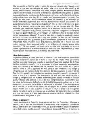 ¿Con quien me casare? – Luis Palau
Ella nos contó su historia triste y, luego de algunos minutos, dijo: "Aquel es mi 
esposo, el que está sentado por allí atrás". Miré hacia donde ella señaló, y allí 
estaba, efectivamente, un hombre muy joven, al igual que ella. Este hombre tenía 
un periódico levantado, leyéndolo, pretendiendo estar totalmente ajeno a lo que su 
esposa podía estar contándonos. Este cuadro me trae un profundo sentimiento de 
tristeza al terminar este libro. Es un cuadro vivo que conmueve mi corazón. Esta 
pareja era tan joven, tenían solamente meses de casados, y sin embargo ya 
tenían profundos problemas. Ella me dijo francamente: "Pasan días enteros en 
que prácticamente no nos dirigimos la palabra". Mire a este hombre joven a quien 
luego fui a saludar, miré a esta joven señora y en mi corazón dije: OH Dios, 
ayúdame, por medio del programa radial, de la televisión, de los libros y de las 
Cruzadas, a advertirle a la juventud. Ayúdame a hablarles con pasión, haciéndoles 
ver que hay posibilidades de un noviazgo y un matrimonio feliz si tan solo toman 
ciertas precauciones básicas". Al terminar este libro, a modo de conclusión, quiero 
abrirte mi corazón. Uno de los versículos más grandes del libro de los Proverbios 
dice: "Sobre toda cosa guardada, guarda tu corazón, porque de él mana la vida" 
(Proverbios 4:23). Pueden haber circunstancias terribles en el mundo que nos 
rodea: pobreza, dolor, profundo dolor, y sin embargo, el corazón puede estar 
"guardado". Si ese corazón del cual mana tu vida está guardado, no importa 
cuanto ruja la tormenta a nuestro alrededor, en Él hay paz, hay serenidad, y hasta 
hay alegría en medio del dolor, la tristeza y los problemas. 
¡Guarda tu corazón!
 Si piensas casarte, si crees en Cristo, si tienes a Cristo en tu corazón, yo te repito: 
"Guarda tu corazón, porque de él mana la vida". Tú me "dices: "Pero yo necesito 
muchos consejos". Entonces escucha lo que dice Proverbios, capítulo 3:5­8: "fíate 
de Dios en todo tu corazón y no te apoyes en tu propia prudencia; reconócelo en 
todos tus caminos y el enderezará tus veredas. No seas sabio en tu propia 
opinión, teme a Dios y apártate del mal, porque será medicina a tu cuerpo y 
refrigerio para tus huesos". Este debe ser uno de los pasajes de tu vida. Fíate de 
Dios de todo corazón; sobre toda cosa guardada, guarda tu corazón, porque de él 
mana la vida. Y si tú temes a Dios y te apartas del mal, esto será medicina para tu 
cuerpo y refrigerio para tus huesos. Estimado joven, deseo con todo el corazón 
que tu vida sea feliz. Este es el deseo de Dios y el propósito de nuestro libro. Que 
los miles de lectores de todo el mundo de habla hispana descubran por la fe en 
Jesucristo y por medio de la Biblia el secreto de la felicidad. El secreto comienza 
en el corazón. Si tú te fías en Dios y no te apoyas en tu propia prudencia, no 
tengas miedo. Dios te va a cuidar de tu vida, de tu futuro, y Él se va a encargar de 
traerte no solo el novio o novia que va a satisfacer perfectamente tu necesidad, 
sino que va a traer a tu vida toda clase de riqueza, de fruto y bendición. Dios 
puede hacer un milagro en tu vida. 
¡Dame tu corazón! 
Luego, también dice Salomón, inspirado en el libro de Proverbios: "Compra la 
verdad, y no la vendas; la sabiduría, la enseñanza y la inteligencia" (Proverbios 
23:23). Esto lo dice en un sentido poético, ya que la verdad no se puede comprar. 
La verdad sólo se puede conocer. Recuerda que Jesús dijo: "Yo soy el camino, la 
Editado por Ismael Morales
 