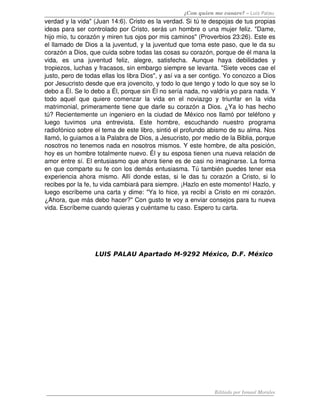 ¿Con quien me casare? – Luis Palau
verdad y la vida" (Juan 14:6). Cristo es la verdad. Si tú te despojas de tus propias 
ideas para ser controlado por Cristo, serás un hombre o una mujer feliz. "Dame, 
hijo mío, tu corazón y miren tus ojos por mis caminos" (Proverbios 23:26). Este es 
el llamado de Dios a la juventud, y la juventud que toma este paso, que le da su 
corazón a Dios, que cuida sobre todas las cosas su corazón, porque de él mana la 
vida,   es   una   juventud   feliz,   alegre,   satisfecha.   Aunque   haya   debilidades   y 
tropiezos, luchas y fracasos, sin embargo siempre se levanta. "Siete veces cae el 
justo, pero de todas ellas los libra Dios", y así va a ser contigo. Yo conozco a Dios 
por Jesucristo desde que era jovencito, y todo lo que tengo y todo lo que soy se lo 
debo a Él. Se lo debo a Él, porque sin Él no sería nada, no valdría yo para nada. Y 
todo aquel que quiere comenzar la vida en el noviazgo y triunfar en la vida 
matrimonial, primeramente tiene que darle su corazón a Dios. ¿Ya lo has hecho 
tú? Recientemente un ingeniero en la ciudad de México nos llamó por teléfono y 
luego   tuvimos   una   entrevista.   Este   hombre,   escuchando   nuestro   programa 
radiofónico sobre el tema de este libro, sintió el profundo abismo de su alma. Nos 
llamó, lo guiamos a la Palabra de Dios, a Jesucristo, por medio de la Biblia, porque 
nosotros no tenemos nada en nosotros mismos. Y este hombre, de alta posición, 
hoy es un hombre totalmente nuevo. Él y su esposa tienen una nueva relación de 
amor entre sí. El entusiasmo que ahora tiene es de casi no imaginarse. La forma 
en que comparte su fe con los demás entusiasma. Tú también puedes tener esa 
experiencia ahora mismo. Allí donde estas, si le das tu corazón a Cristo, si lo 
recibes por la fe, tu vida cambiará para siempre. ¡Hazlo en este momento! Hazlo, y 
luego escríbeme una carta y dime: "Ya lo hice, ya recibí a Cristo en mi corazón. 
¿Ahora, que más debo hacer?" Con gusto te voy a enviar consejos para tu nueva 
vida. Escríbeme cuando quieras y cuéntame tu caso. Espero tu carta.
LUIS PALAU Apartado M-9292 México, D.F. México
Editado por Ismael Morales
 