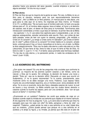 ¿Con quien me casare? – Luis Palau
atractivo hacia una persona del sexo opuesto, cuando empieza a pensar con 
alguna seriedad: "Un día me voy a casar" .
El Plan divino
El Plan de Dios es que la mayoría de la gente se case. Por eso, la Biblia no es un 
libro   para   el   claustro,   tampoco   para   los   que   equivocadamente   llamamos 
“religiosos”. ¡No! La Biblia es un libro práctico, un manual para la vida diaria, una 
guía para la vida aquí en la tierra. Es inspirada por Dios mismo. (2 Timoteo 
3:1ó­17). La Biblia dice: "No es bueno que el hombre esté solo; le haré una ayuda 
idónea para el", Sí, el hombre debe casarse; tiene el deber, el honor y el derecho 
de casarse; ese el plan, el deseo de Dios para la humanidad, Terminamos esta 
introducción volviéndote a invitar a que leas en Génesis ­el primer libro de la Biblia 
­ los capítulos 1, 2 y 3. Lee estos tres capítulos para ir preparándote, y así, en las 
páginas subsiguientes, estudiar seriamente este asunto. Pero, aun antes de leer 
esos pasajes, antes de leer con quien te casaras, pregúntate: ¿He recibido a 
Cristo en mi corazón? ¿Lo tengo a Cristo como mi Salvador? ¿Es Cristo el Señor 
de mi vida?" (¿Mora Cristo en tu corazón? Si Cristo habita en tu corazón, amado 
lector, entonces para ti hay un futuro maravilloso en la tierra y en el cielo. La Biblia 
te dice categóricamente: "Dios nos ha dado vida eterna y esta vida esta en su Hijo 
(Jesucristo) .El que tiene al hijo, tiene la vida; el que no tiene al Hijo de Dios, no 
tiene la vida" (1 Juan 5: 11­12) .Y el Señor Jesús prometió esta hermosa realidad: 
"Yo les doy la vida eterna, y no perecerán jamás, ni nadie les arrebatara de mi 
mano" (Juan 10:28). 
3. LO ASOMROSO DEL MATRIMONIO 
¿Con quien me casare? Es una de las preguntas más cruciales que confronta la 
juventud. La mayoría de  los jóvenes quieren casarse y ser felices, como es 
natural, y Dios así lo quiere. Sin embargo, la decisión de buscar una novia y 
decidir: "Esta es", esa es la decisión difícil. Recuerdo un caso que ocurrió en 
Sudamérica,   ¡Y   no   lo   quiero   recomendar!   Te   lo   cuento,   precisamente,   para 
mostrarte cómo no se debe escoger una novia. Federico, cuya esposa había 
muerto de una enfermedad repentina, era un hombre joven, tenia alrededor de 30 
años. Ya no era un jovencito, tenia dos hijos y deseaba casarse de nuevo, la cual 
es bueno y muy correcto. La Biblia enseña que los viudos tienen derecho a 
casarse cuando la muerte los separa, pero con una condición, dice: "con tal que 
sea en el Señor" (1 Corintios 7:39) .
¿Enamorado en  un  autobús?  Federico  me  contó  que  estaba  de  viaje  en  un 
autobús cuando captó la mirada de una señorita que viajaba en el mismo vehículo. 
Al día siguiente me hizo la pregunta: "Luis, (¿no será esta la señorita que Dios ha 
escogido para que me case con ella? Es bella, perspicaz y llena de vida". Le 
respondí: "Federico, ¡usted jamás ha visto a esa señorita en su vida! Usted dice 
que es cristiano, ¿Cómo puede pensar que porque vio a esa señorita en el 
autobús y le atrajo su figura, y su mirada, ya piensa que ella esta en el plan de 
Editado por Ismael Morales
 