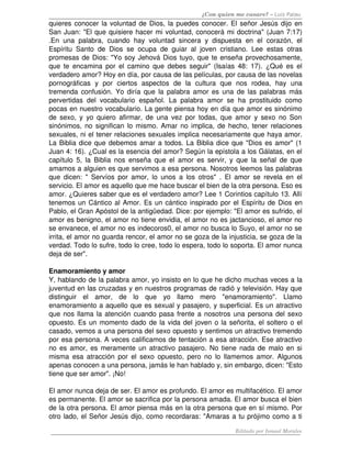 ¿Con quien me casare? – Luis Palau
quieres conocer la voluntad de Dios, la puedes conocer. El señor Jesús dijo en 
San Juan: "El que quisiere hacer mi voluntad, conocerá mi doctrina" (Juan 7:17) 
.En una  palabra, cuando hay voluntad sincera y dispuesta  en  el corazón, el 
Espíritu Santo de Dios se ocupa de guiar al joven cristiano. Lee estas otras 
promesas de Dios: "Yo soy Jehová Dios tuyo, que te enseña provechosamente, 
que te encamina por el camino que debes seguir" (Isaías 48: 17). ¿Qué es el 
verdadero amor? Hoy en día, por causa de las películas, por causa de las novelas 
pornográficas   y   por   ciertos   aspectos   de   la   cultura   que   nos   rodea,   hay   una 
tremenda confusión. Yo diría que la palabra amor es una de las palabras más 
pervertidas del vocabulario español. La palabra amor se ha prostituido como 
pocas en nuestro vocabulario. La gente piensa hoy en día que amor es sinónimo 
de sexo, y yo quiero afirmar, de una vez por todas, que amor y sexo no Son 
sinónimos, no significan lo mismo. Amar no implica, de hecho, tener relaciones 
sexuales, ni el tener relaciones sexuales implica necesariamente que haya amor. 
La Biblia dice que debemos amar a todos. La Biblia dice que "Dios es amor" (1 
Juan 4: 16). ¿Cual es la esencia del amor? Según la epístola a los Gálatas, en el 
capítulo 5, la Biblia nos enseña que el amor es servir, y que la señal de que 
amamos a alguien es que servimos a esa persona. Nosotros leemos las palabras 
que dicen: " Servíos por amor, lo unos a los otros" . El amor se revela en el 
servicio. El amor es aquello que me hace buscar el bien de la otra persona. Eso es 
amor. ¿Quieres saber que es el verdadero amor? Lee 1 Corintios capítulo 13. Allí 
tenemos un Cántico al Amor. Es un cántico inspirado por el Espíritu de Dios en 
Pablo, el Gran Apóstol de la antigüedad. Dice: por ejemplo: "El amor es sufrido, el 
amor es benigno, el amor no tiene envidia, el amor no es jactancioso, el amor no 
se envanece, el amor no es indecoros0, el amor no busca lo Suyo, el amor no se 
irrita, el amor no guarda rencor, el amor no se goza de la injusticia, se goza de la 
verdad. Todo lo sufre, todo lo cree, todo lo espera, todo lo soporta. El amor nunca 
deja de ser". 
Enamoramiento y amor
Y, hablando de la palabra amor, yo insisto en lo que he dicho muchas veces a la 
juventud en las cruzadas y en nuestros programas de radió y televisión. Hay que 
distinguir   el   amor,   de   lo   que   yo   llamo   mero   "enamoramiento".   Llamo 
enamoramiento a aquello que es sexual y pasajero, y superficial. Es un atractivo 
que nos llama la atención cuando pasa frente a nosotros una persona del sexo 
opuesto. Es un momento dado de la vida del joven o la señorita, el soltero o el 
casado, vemos a una persona del sexo opuesto y sentimos un atractivo tremendo 
por esa persona. A veces calificamos de tentación a esa atracción. Ese atractivo 
no es amor, es meramente un atractivo pasajero. No tiene nada de malo en si 
misma esa atracción por el sexo opuesto, pero no lo llamemos amor. Algunos 
apenas conocen a una persona, jamás le han hablado y, sin embargo, dicen: "Esto 
tiene que ser amor". ¡No! 
El amor nunca deja de ser. El amor es profundo. El amor es multifacético. El amor 
es permanente. El amor se sacrifica por la persona amada. El amor busca el bien 
de la otra persona. El amor piensa más en la otra persona que en sí mismo. Por 
otro lado, el Señor Jesús dijo, como recordaras: "Amaras a tu prójimo como a ti 
Editado por Ismael Morales
 