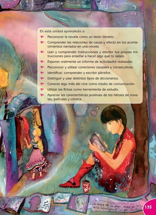 Unidad



                                                                  5
En esta unidad aprenderás a:
∂ Reconocer la novela como un texto literario.
∂ Comprender las relaciones de causa y efecto en los aconte-
  cimientos narrados en una novela.
∂ Leer y comprender instrucciones y escribir tus propias ins-
  trucciones para enseñar a hacer algo que tú sabes.
∂ Exponer oralmente un informe de actividades realizadas.
∂ Reconocer y utilizar conectores causales y consecutivos.
∂ Identificar, comprender y escribir párrafos.
∂ Distinguir y usar distintos tipos de diccionarios.
∂ Conocer algo más del cine como medio de comunicación.
∂ Utilizar las fichas como herramienta de estudio.
∂ Apreciar las características positivas de los héroes de nove-
  las, películas y cómics.




                                                                  135
 