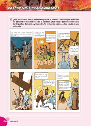 Rescato mis conocimientos

          ¿Has escuchado hablar de Don Quijote de la Mancha? Don Quijote es uno de
          los personajes más famosos de la literatura y fue creado por el escritor espa-
          ñol Miguel de Cervantes y Saavedra. Te invitamos a conocerlo a través de una
          historieta.


       Una noche, Don Quijote y Sancho     Recuerde que
                                           usted dijo que me                        Mira esos malvados
       salieron del pueblo sin que nadie                                            gigantes, Sancho.
       los viese.                          haría gobernador    En cuanto gane
                                           de una isla.                             Lucharé contra
                                                               un reino en mis      ellos.
                                                               batallas, te coro-
                                                               naré rey.




                                                                                                           Esos no son
                                                                                                           gigantes,
                                                                                                           sino molinos
                                                                                                           de viento.




                                            Pero, señor, le dije                    Póngase derecho.
                                            que eran molinos de                     Parece que le afectó
                                            viento.                                 la caída.
                                                          El sabio Frestón los
                                                          transformó para              Pero no me quejo,
                                                          quitarme la gloria           porque los caba-
                                                          de vencerlos.                lleros andantes
                                                                                       nunca se quejan
                                                                                       de sus heridas.




136    Unidad 5
 