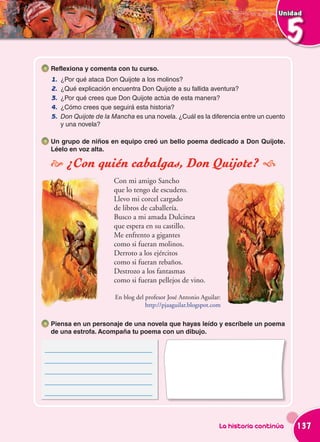 Unidad



                                                                                        5
 Reflexiona y comenta con tu curso.
 1.   ¿Por qué ataca Don Quijote a los molinos?
 2.   ¿Qué explicación encuentra Don Quijote a su fallida aventura?
 3.   ¿Por qué crees que Don Quijote actúa de esta manera?
 4.   ¿Cómo crees que seguirá esta historia?
 5.   Don Quijote de la Mancha es una novela. ¿Cuál es la diferencia entre un cuento
      y una novela?

 Un grupo de niños en equipo creó un bello poema dedicado a Don Quijote.
 Léelo en voz alta.

  ¿Con quién cabalgas, Don Quijote? 
                        Con mi amigo Sancho
                        que lo tengo de escudero.
                        Llevo mi corcel cargado
                        de libros de caballería.
                        Busco a mi amada Dulcinea
                        que espera en su castillo.
                        Me enfrento a gigantes
                        como si fueran molinos.
                        Derroto a los ejércitos
                        como si fueran rebaños.
                        Destrozo a los fantasmas
                        como si fueran pellejos de vino.

                        En blog del profesor José Antonio Aguilar:
                                    http://pjaaguilar.blogspot.com

 Piensa en un personaje de una novela que hayas leído y escríbele un poema
 de una estrofa. Acompaña tu poema con un dibujo.

______________________________
______________________________
______________________________
______________________________
______________________________




                                                                 La historia continúa   137
 