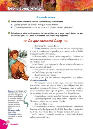 Leo y comprendo
                                            Preparo la lectura
          Antes de leer, comenta con tus compañeros y compañeras.
          1. ¿Sabes qué son los faunos? Averigua acerca de ellos.
          2. ¿Cómo imaginas que podría ser un fauno? ¿Bueno o malo? ¿Por qué?


          Te invitamos a leer un fragmento del primer libro de la saga Las Crónicas de Nar-
          nia, escrita por C.S. Lewis. ¡Conocerás a un fauno muy especial!

                                  Lo que encontró Lucy 
                                       —Buenas tardes –saludó Lucy.
                                       El fauno estaba tan concentrado en hacerse con los paque-
                                    tes que al principio no respondió, pero cuando hubo acabado,
                                    le dedicó una leve reverencia.
                                       —Buenas tardes, buenas tardes –respondió–. Perdona, no
                                    quisiera resultar curioso, pero ¿me equivoco al pensar que eres
                                    una Hija de Eva?
                                       —Me llamo Lucy –respondió ella, sin comprender exacta-
                                    mente a qué se refería él.
                                       —Pero, perdona si insisto, ¿eres lo que se llama una chica?
                                       —Desde luego que soy una chica.
                                       —¿Eres humana de verdad?
                                       —Pues ¡claro que soy humana! –respondió Lucy, todavía
                                    algo desconcertada.
                                       —Por supuesto –dijo el fauno–. ¡Qué tonto soy! Pero es que
                                    jamás había visto a un Hijo de Adán ni a una Hija de Eva. En-
                                    cantado de conocerte. Es decir... –Y se detuvo como si hubiera
      Fauno: en la mitología        estado a punto de decir algo sin querer–. Encantado, encanta-
      romana el fauno era un        do –repitió–. Permite que me presente. Me llamo Tumnus.
      ser divino encargado de
      cuidar la fecundidad de          —Encantada de conocerte, señor Tumnus –contestó ella.
      la naturaleza. Habitaba          —Y puedo preguntar, Lucy, Hija de Eva –inquirió el señor
      los campos y las selvas.
      Su aspecto es de
                                    Tumnus–, ¿cómo has entrado en Narnia?
      humano, pero tiene               —¿Narnia? ¿Qué es eso?
      patas y cuernos de               —Esta es la tierra de Narnia –respondió el fauno–, todo lo que
      cabra.
      Desconcertada:
                                    hay entre el farol y el gran castillo de Cair Paravel en el mar orien-
      sorprendida.                  tal. Y tú... ¿has venido desde los Bosques Salvajes del Oeste?
      Melancólica: triste,             —En... entré a través del armario de la habitación de invi-
      recordando un tiempo
      pasado.
                                    tados –respondió Lucy.


138      Unidad 5
 