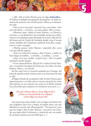 Unidad



                                                                                           5
   —¡Ah! –dijo el señor Tumnus con voz algo melancólica–.
Si hubiera estudiado más geografía de pequeño, sin duda co-
nocería de memoria esos extraños países. Ahora ya es demasia-
do tarde.
   —Pero ¡si no es otro país! –protestó Lucy, casi riendo–. Está
justo ahí detrás..., al menos... no estoy segura. Allí es verano.
   —Mientras tanto –indicó el señor Tumnus–, en Narnia es
invierno, y es así desde hace una eternidad, así que nos resfria-
remos si nos quedamos aquí charlando en la nieve. Hija de Eva
del lejano país de Tación de Invitados donde reina el verano
eterno alrededor de la luminosa ciudad de Arma Río, ¿te gus-
taría ir a cenar conmigo?
   —Muchas gracias, señor Tumnus –respondió ella–; pero
creo que debería regresar.
   —Está a la vuelta de la esquina –dijo el fauno– y habrá un
buen fuego encendido..., y tostadas..., y sardinas..., y tarta.
   —Vaya, eres muy amable –aceptó Lucy–. Pero no podré
quedarme mucho tiempo.
   —Si me tomas del brazo, Hija de Eva –indicó el señor Tum-
nus–, sostendré el paraguas de forma que nos cubra a los dos.
Perfecto. Ahora..., en marcha.
   Así fue como Lucy se encontró andando por el bosque, del
brazo de aquella extraña criatura como si se conocieran de toda
la vida.
   Al llegar al fondo de un pequeño valle, el señor Tumnus giró
repentinamente a un lado como si tuviera intención de entrar
directamente en una enorme roca, pero en el último instante
Lucy descubrió que conducía a la entrada de una cueva. [...]

        ¿Por qué el Fauno llama a Lucy, Hija de Eva?
          ¿Cómo es el mundo donde vive el fauno?
                ¿Cómo llegó Lucy hasta ahí?

   Lucy pensó que nunca había visto un lugar tan bonito. Era
una acogedora cueva seca y limpia, de piedra rojiza, con una
alfombra en el suelo, dos sillas pequeñas –“Una para mí y otra
para un amigo”, dijo el señor Tumnus–, una mesa, una cómo-
da, una repisa sobre la chimenea, y encima de esta, un cuadro
de un fauno anciano con una barba gris. [...]


                                                                    La historia continúa   139
 