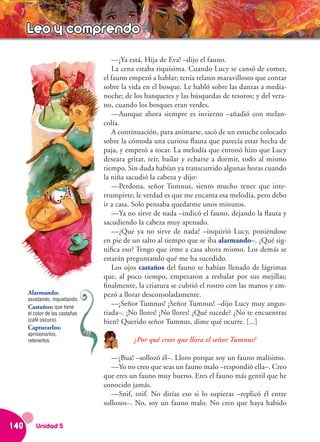 Leo y comprendo
                                    —¡Ya está, Hija de Eva! –dijo el fauno.
                                    La cena estaba riquísima. Cuando Lucy se cansó de comer,
                                 el fauno empezó a hablar; tenía relatos maravillosos que contar
                                 sobre la vida en el bosque. Le habló sobre las danzas a media-
                                 noche; de los banquetes y las búsquedas de tesoros; y del vera-
                                 no, cuando los bosques eran verdes.
                                    —Aunque ahora siempre es invierno –añadió con melan-
                                 colía.
                                    A continuación, para animarse, sacó de un estuche colocado
                                 sobre la cómoda una curiosa flauta que parecía estar hecha de
                                 paja, y empezó a tocar. La melodía que entonó hizo que Lucy
                                 deseara gritar, reír, bailar y echarse a dormir, todo al mismo
                                 tiempo. Sin duda habían ya transcurrido algunas horas cuando
                                 la niña sacudió la cabeza y dijo:
                                    —Perdona, señor Tumnus, siento mucho tener que inte-
                                 rrumpirte; le verdad es que me encanta esa melodía, pero debo
                                 ir a casa. Solo pensaba quedarme unos minutos.
                                    —Ya no sirve de nada –indicó el fauno, dejando la flauta y
                                 sacudiendo la cabeza muy apenado.
                                    —¿Que ya no sirve de nada? –inquirió Lucy, poniéndose
                                 en pie de un salto al tiempo que se iba alarmando–. ¿Qué sig-
                                 nifica eso? Tengo que irme a casa ahora mismo. Los demás se
                                 estarán preguntando qué me ha sucedido.
                                    Los ojos castaños del fauno se habían llenado de lágrimas
                                 que, al poco tiempo, empezaron a resbalar por sus mejillas;
                                 finalmente, la criatura se cubrió el rostro con las manos y em-
      Alarmando:                 pezó a llorar desconsoladamente.
      asustando, inquietando.
      Castaños: que tiene           —¡Señor Tumnus! ¡Señor Tumnus! –dijo Lucy muy angus-
      el color de las castañas   tiada–. ¡No llores! ¡No llores! ¿Qué sucede? ¿No te encuentras
      (café oscuro).             bien? Querido señor Tumnus, dime qué ocurre. [...]
      Capturarlos:
      aprisionarlos,
      retenerlos.                          ¿Por qué crees que llora el señor Tumnus?

                                    —¡Bua! –sollozó él–. Lloro porque soy un fauno malísimo.
                                    —Yo no creo que seas un fauno malo –respondió ella–. Creo
                                 que eres un fauno muy bueno. Eres el fauno más gentil que he
                                 conocido jamás.
                                    —Snif, snif. No dirías eso si lo supieras –replicó él entre
                                 sollozos–. No, soy un fauno malo. No creo que haya habido


140      Unidad 5
 
