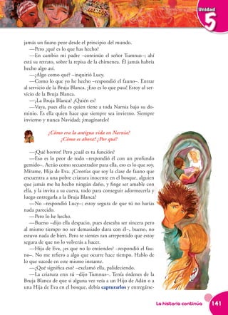 Unidad



                                                                                            5
jamás un fauno peor desde el principio del mundo.
   —Pero ¿qué es lo que has hecho?
   —En cambio mi padre –continúo el señor Tumnus–; ahí
está su retrato, sobre la repisa de la chimenea. Él jamás habría
hecho algo así.
   —¿Algo como qué? –inquirió Lucy.
   —Como lo que yo he hecho –respondió el fauno–. Entrar
al servicio de la Bruja Blanca. ¡Eso es lo que pasa! Estoy al ser-
vicio de la Bruja Blanca.
   —¿La Bruja Blanca? ¿Quién es?
   —Vaya, pues ella es quien tiene a toda Narnia bajo su do-
minio. Es ella quien hace que siempre sea invierno. Siempre
invierno y nunca Navidad; ¡imagínatelo!

            ¿Cómo era la antigua vida en Narnia?
                ¿Cómo es ahora? ¿Por qué?

   —¡Qué horror! Pero ¿cuál es tu función?
   —Eso es lo peor de todo –respondió él con un profundo
gemido–. Actúo como secuestrador para ella, eso es lo que soy.
Mírame, Hija de Eva. ¿Creerías que soy la clase de fauno que
encuentra a una pobre criatura inocente en el bosque, alguien
que jamás me ha hecho ningún daño, y finge ser amable con
ella, y la invita a su cueva, todo para conseguir adormecerla y
luego entregarla a la Bruja Blanca?
   —No –respondió Lucy–; estoy segura de que tú no harías
nada parecido.
   —Pero lo he hecho.
   —Bueno –dijo ella despacio, pues deseaba ser sincera pero
al mismo tiempo no ser demasiado dura con él–, bueno, no
estuvo nada de bien. Pero te sientes tan arrepentido que estoy
segura de que no lo volverás a hacer.
   —Hija de Eva, ¿es que no lo entiendes? –respondió el fau-
no–. No me refiero a algo que ocurre hace tiempo. Hablo de
lo que sucede en este mismo instante.
   —¿Qué significa eso? –exclamó ella, palideciendo.
   —La criatura eres tú –dijo Tumnus–. Tenía órdenes de la
Bruja Blanca de que si alguna vez veía a un Hijo de Adán o a
una Hija de Eva en el bosque, debía capturarlos y entregárse-


                                                                     La historia continúa   141
 