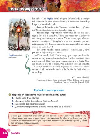 Leo y comprendo
                                 los a ella. Y he fingido ser tu amigo y durante todo el tiempo
                                 mi intención ha sido esperar hasta que estuvieras dormida y
                                 luego ir a contárselo a ella.
                                    —Pero no lo harás, señor Tumnus –replicó Lucy–. ¿A que
                                 no? Creo rotundamente que no debes hacerlo.
                                    —Si no lo hago –respondió él, rompiendo a llorar otra vez–,
                                 seguro que ella lo descubre. Y hará que me corten la cola y los
                                 cuernos y me arranquen la barba. Y si se siente especialmente
                                 enojada, me convertirá en piedra y no seré otra cosa que una
                                 estatua en su horrible casa hasta que estén ocupados los cuatro
                                 tronos de Cair Paravel.
                                    —Lo siento mucho, señor Tumnus –indicó Lucy–, pero,
                                 por favor, déjeme regresar a casa.
      Fingido: simulado,            —Claro que lo haré. Desde luego que tengo que hacerlo.
      aparentado.
                                 Ahora me doy cuenta. No sabía cómo eran los humanos hasta
                                 que te conocí. Claro que no te puedo entregar a la Bruja Blan-
                                 ca; no, ahora que te conozco. Pero debemos irnos en seguida.
                                 Te acompañaré hasta el farol. Supongo que desde allí sabrás
                                 encontrar el camino de vuelta a la Tación de Invitados y a
                                 Arma Río.

                                                                                   C.S. Lewis (irlandés).
                                      Fragmento de Las crónicas de Narnia. El león, la bruja y el armario.
                                                          Barcelona: Destino Infantil & Juvenil, 2005.


                                   Profundizo la comprensión
         Responde en tu cuaderno y luego comenta con tu curso:
         1.   ¿Quién es la Bruja Blanca?
         2.   ¿Qué pasó antes de que Lucía llegara a Narnia?
         3.   ¿Qué crees que pasará después?
         4.   ¿Qué cambio experimenta el fauno en esta parte de la historia?



        El texto que acabas de leer es un fragmento de una novela. Las novelas son textos na-
        rrativos, como los cuentos, pero mucho más extensos. En ellas encontrarás una gran
        variedad de acontecimientos, que se pueden desarrollar en distintos lugares y en los
        que participan más personajes.




142      Unidad 5
 