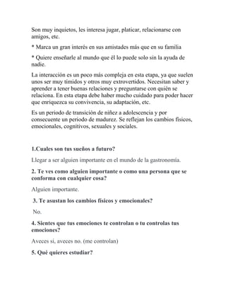 Son muy inquietos, les interesa jugar, platicar, relacionarse con
amigos, etc.
* Marca un gran interés en sus amistades más que en su familia
* Quiere enseñarle al mundo que él lo puede solo sin la ayuda de
nadie.
La interacción es un poco más compleja en esta etapa, ya que suelen
unos ser muy tímidos y otros muy extrovertidos. Necesitan saber y
aprender a tener buenas relaciones y preguntarse con quién se
relaciona. En esta etapa debe haber mucho cuidado para poder hacer
que enriquezca su convivencia, su adaptación, etc.
Es un periodo de transición de niñez a adolescencia y por
consecuente un periodo de madurez. Se reflejan los cambios físicos,
emocionales, cognitivos, sexuales y sociales.
1.Cuales son tus sueños a futuro?
Llegar a ser alguien importante en el mundo de la gastronomía.
2. Te ves como alguien importante o como una persona que se
conforma con cualquier cosa?
Alguien importante.
3. Te asustan los cambios físicos y emocionales?
No.
4. Sientes que tus emociones te controlan o tu controlas tus
emociones?
Aveces si, aveces no. (me controlan)
5. Qué quieres estudiar?
 