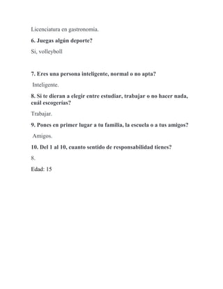 Licenciatura en gastronomía.
6. Juegas algún deporte?
Si, volleyboll
7. Eres una persona inteligente, normal o no apta?
Inteligente.
8. Si te dieran a elegir entre estudiar, trabajar o no hacer nada,
cuál escogerías?
Trabajar.
9. Pones en primer lugar a tu familia, la escuela o a tus amigos?
Amigos.
10. Del 1 al 10, cuanto sentido de responsabilidad tienes?
8.
Edad: 15
 