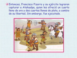 Entonces, Francisco Pizarro y su ejército lograron capturar a Atahualpa, quien les ofreció un cuarto lleno de oro y dos cuartos llenos de plata, a cambio de su libertad. Sin embargo, fue ejecutado. 
