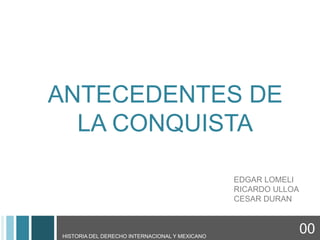 ANTECEDENTES DE
       LA CONQUISTA

                                                     EDGAR LOMELI
                                                     RICARDO ULLOA
                                                     CESAR DURAN


00   HISTORIA DEL DERECHO INTERNACIONAL Y MEXICANO
                                                                     00
 