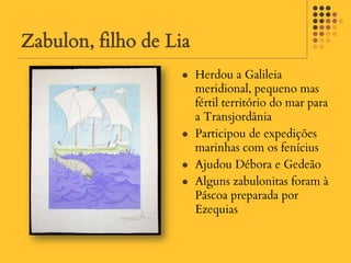Zabulon, filho de Lia
                       Herdou a Galileia
                        meridional, pequeno mas
                        fértil território do mar para
                        a Transjordânia
                       Participou de expedições
                        marinhas com os fenícius
                       Ajudou Débora e Gedeão
                       Alguns zabulonitas foram à
                        Páscoa preparada por
                        Ezequias
 