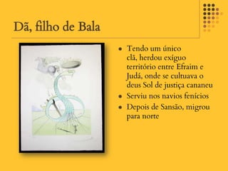 Dã, filho de Bala
                       Tendo um único
                        clã, herdou exíguo
                        território entre Efraim e
                        Judá, onde se cultuava o
                        deus Sol de justiça cananeu
                       Serviu nos navios fenícios
                       Depois de Sansão, migrou
                        para norte
 
