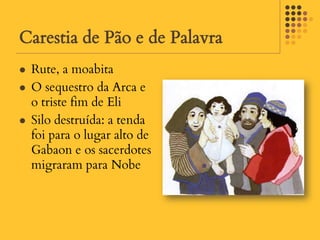 Carestia de Pão e de Palavra
   Rute, a moabita
   O sequestro da Arca e
    o triste fim de Eli
   Silo destruída: a tenda
    foi para o lugar alto de
    Gabaon e os sacerdotes
    migraram para Nobe
 