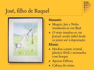 José, filho de Raquel
                    Manassés:
                     Maquir, Jair e Noba
                       instalaram-se em Basã
                     O resto instalou-se em
                       Jezrael, sendo infiel desde
                       os juízes até à deportação
                    Efraim:
                     Herdou a parte central,
                       planície fértil e montanha
                       com bosque
                     Apoiou Débora

                     Cabeça do cisma
 