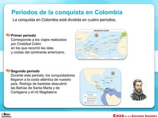 La conquista en Colombia está dividida en cuatro períodos.
Segundo período
Durante este período, los conquistadores
llegaron a la costa atlántica de nuestro
país. Rodrigo de bastidas descubrió
las Bahías de Santa Marta y de
Cartagena y el rió Magdalena
Periodos de la conquista en Colombia
Primer período
Corresponde a los viajes realizados
por Cristóbal Colón
en los que recorrió las islas
y costas del continente americano.
 