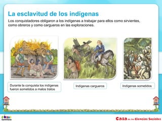 Los conquistadores obligaron a los indígenas a trabajar para ellos como sirvientes,
como obreros y como cargueros en las exploraciones.
Indígenas sometidosDurante la conquista los indígenas
fueron sometidos a malos tratos
La esclavitud de los indígenas
Indígenas cargueros
 