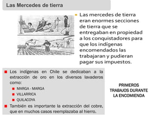 Las Mercedes de tierra
Los indígenas en Chile se dedicaban a la
extracción de oro en los diversos lavaderos
como:
MARGA - MARGA
VILLARRICA
QUILACOYA
También es importante la extracción del cobre,
que en muchos casos reemplazaba al hierro.
PRIMEROS
TRABAJOS DURANTE
LA ENCOMIENDA
 