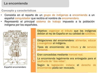 La encomienda
Concepto y características
• Consistía en el reparto de un grupo de indígenas o encomienda a un
español conquistador que recibía el nombre de encomendero.
• Representó el principal sistema de trabajo impuesto a la población
indígena por los españoles.
Características
Objetivo: organizar el tributo que los indígenas
debían al rey de España en su calidad de súbditos.
Obligaciones del encomendero: alimentar, educar
y evangelizar al indígena.
Tipos de encomienda: de tributo y de servicio
personal.
Eran concedidas mediante merced real.
La encomienda legalmente era entregada para el
usufructo de “dos vidas“.
Según la legislación indiana el derecho de
encomienda podía ser revocado.Español encomendero
 