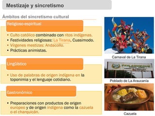 Mestizaje y sincretismo
Ámbitos del sincretismo cultural
• Culto católico combinado con ritos indígenas.
• Festividades religiosas: La Tirana, Cuasimodo.
• Vírgenes mestizas: Andacollo.
• Prácticas animistas.
Religioso-espiritual
• Uso de palabras de origen indígena en la
toponimia y el lenguaje cotidiano.
Lingüístico
• Preparaciones con productos de origen
europeo y de origen indígena como la cazuela
o el charquicán.
Gastronómico
Carnaval de La Tirana
Cazuela
Poblado de La Araucanía
 