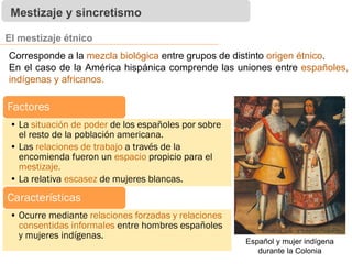 Mestizaje y sincretismo
El mestizaje étnico
Factores
• La situación de poder de los españoles por sobre
el resto de la población americana.
• Las relaciones de trabajo a través de la
encomienda fueron un espacio propicio para el
mestizaje.
• La relativa escasez de mujeres blancas.
Características
• Ocurre mediante relaciones forzadas y relaciones
consentidas informales entre hombres españoles
y mujeres indígenas.
Corresponde a la mezcla biológica entre grupos de distinto origen étnico.
En el caso de la América hispánica comprende las uniones entre españoles,
indígenas y africanos.
Español y mujer indígena
durante la Colonia
 