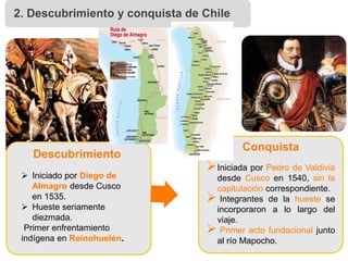  Iniciado por Diego de
Almagro desde Cusco
en 1535.
 Hueste seriamente
diezmada.
Primer enfrentamiento
indígena en Reinohuelén.
Iniciada por Pedro de Valdivia
desde Cusco en 1540, sin la
capitulación correspondiente.
 Integrantes de la hueste se
incorporaron a lo largo del
viaje.
 Primer acto fundacional junto
al río Mapocho.
Descubrimiento
Conquista
2. Descubrimiento y conquista de Chile
 