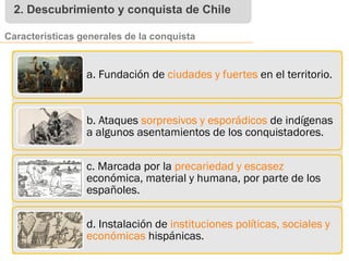 2. Descubrimiento y conquista de Chile
Características generales de la conquista
a. Fundación de ciudades y fuertes en el territorio.
b. Ataques sorpresivos y esporádicos de indígenas
a algunos asentamientos de los conquistadores.
c. Marcada por la precariedad y escasez
económica, material y humana, por parte de los
españoles.
d. Instalación de instituciones políticas, sociales y
económicas hispánicas.
 