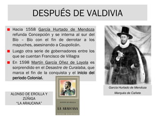 DESPUÉS DE VALDIVIA
Hacia 1558 García Hurtado de Mendoza
refunda Concepción y se interna al sur del
Bío – Bío con el fin de derrotar a los
mapuches, asesinando a Caupolicán.
Luego otra serie de gobernadores entre los
que se cuentan Francisco de Villagra
En 1598 Martín García Oñez de Loyola es
sorprendido en el Desastre de Curalaba, que
marca el fin de la conquista y el inicio del
periodo Colonial.
García Hurtado de Mendoza
Marqués de CañeteALONSO DE ERCILLA Y
ZÚÑIGA
“LA ARAUCANA”
 