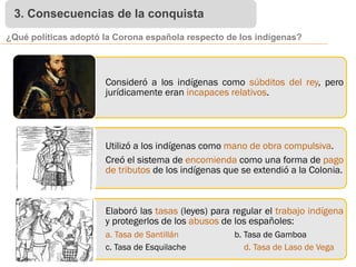 3. Consecuencias de la conquista
¿Qué políticas adoptó la Corona española respecto de los indígenas?
Consideró a los indígenas como súbditos del rey, pero
jurídicamente eran incapaces relativos.
Utilizó a los indígenas como mano de obra compulsiva.
Creó el sistema de encomienda como una forma de pago
de tributos de los indígenas que se extendió a la Colonia.
Elaboró las tasas (leyes) para regular el trabajo indígena
y protegerlos de los abusos de los españoles:
a. Tasa de Santillán b. Tasa de Gamboa
c. Tasa de Esquilache d. Tasa de Laso de Vega
 