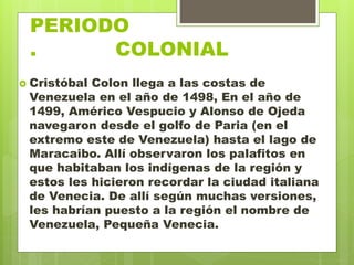 PERIODO
. COLONIAL
 Cristóbal Colon llega a las costas de
Venezuela en el año de 1498, En el año de
1499, Américo Vespucio y Alonso de Ojeda
navegaron desde el golfo de Paria (en el
extremo este de Venezuela) hasta el lago de
Maracaibo. Allí observaron los palafitos en
que habitaban los indígenas de la región y
estos les hicieron recordar la ciudad italiana
de Venecia. De allí según muchas versiones,
les habrían puesto a la región el nombre de
Venezuela, Pequeña Venecia.
 